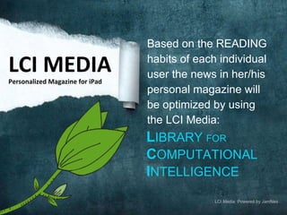 Based on the READING habits of each individual user the news in her/his personal magazine will be optimized by using the LCI Media: L IBRARY  FOR   C OMPUTATIONAL   I NTELLIGENCE LCI MEDIA Personalized Magazine for iPad LCI Media: Powered by JamNeo 