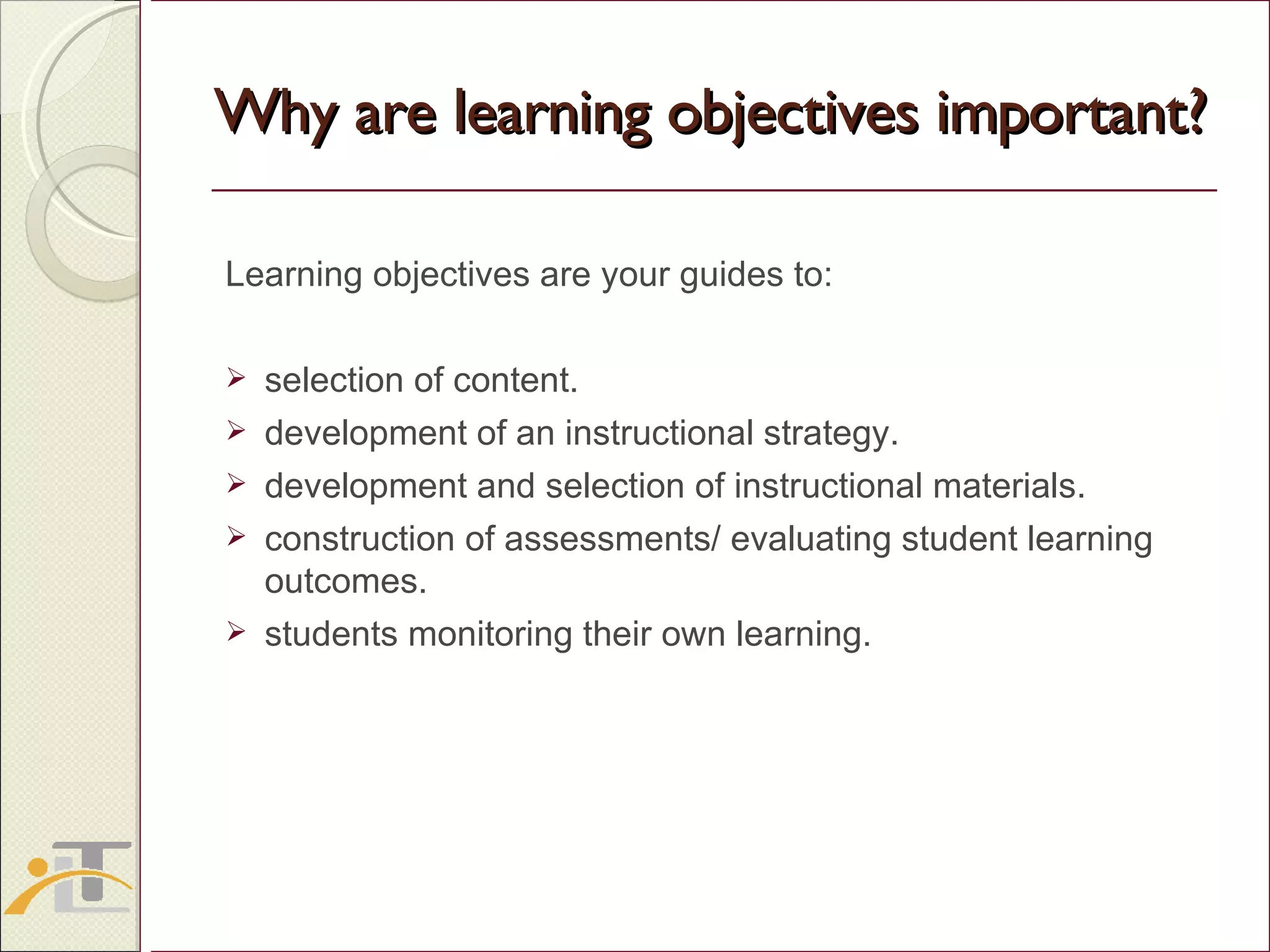 Why are learning objectives important? Learning objectives are your guides to: selection of content. development of an instructional strategy. development and selection of instructional materials. construction of assessments/ evaluating student learning outcomes. students monitoring their own learning.  