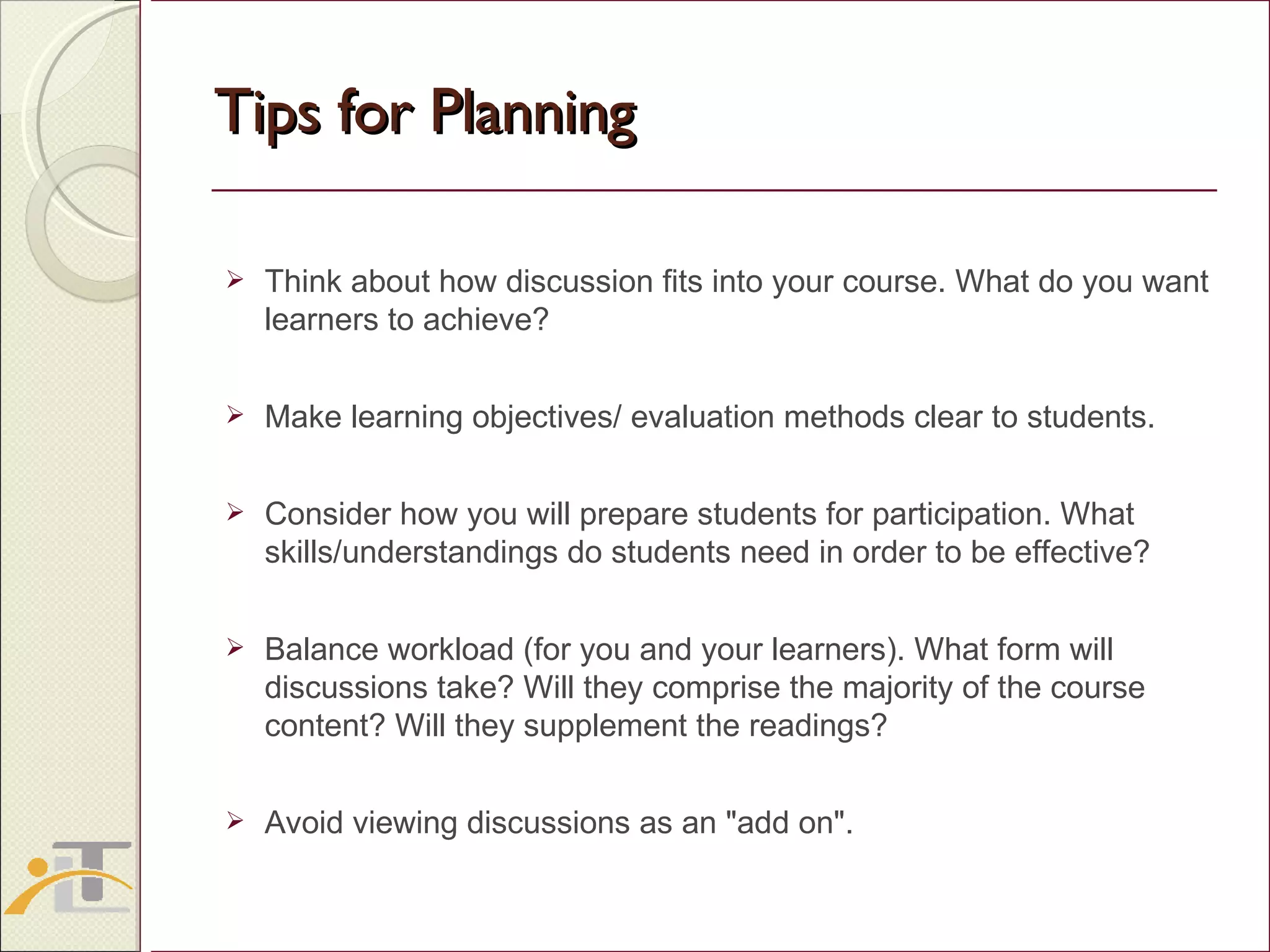 Tips for Planning Think about how discussion fits into your course. What do you want learners to achieve? Make learning objectives/ evaluation methods clear to students. Consider how you will prepare students for participation. What skills/understandings do students need in order to be effective? Balance workload (for you and your learners). What form will discussions take? Will they comprise the majority of the course content? Will they supplement the readings? Avoid viewing discussions as an &quot;add on&quot;. 