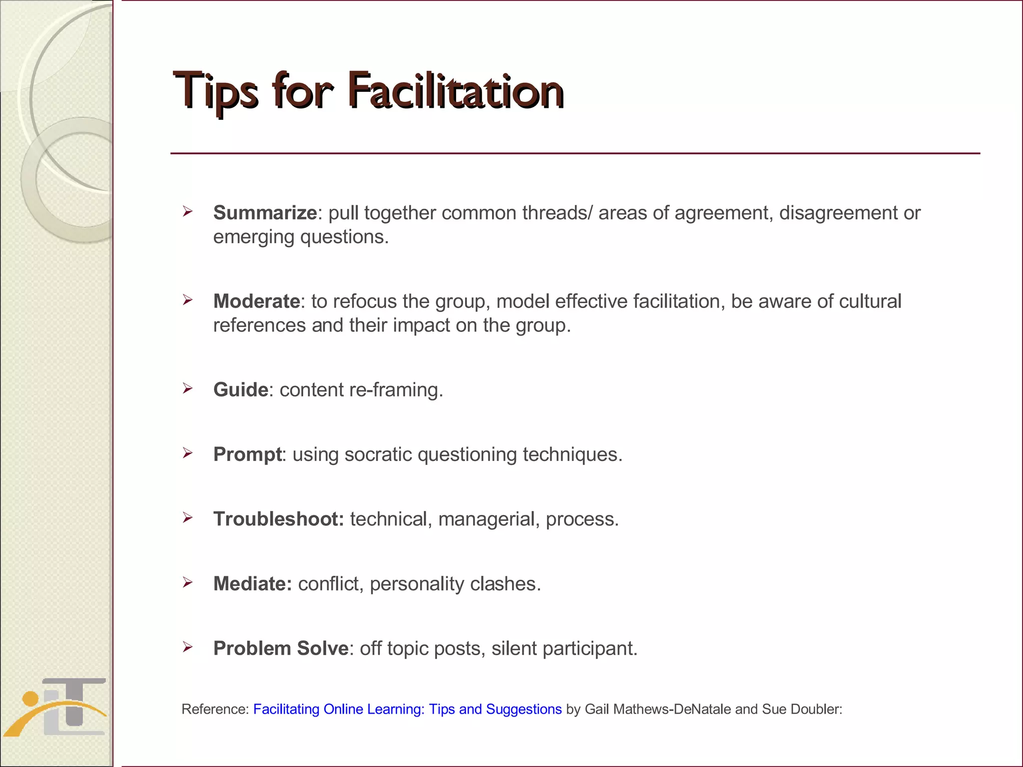 Tips for Facilitation Summarize : pull together common threads/ areas of agreement, disagreement or emerging questions. Moderate : to refocus the group, model effective facilitation, be aware of cultural references and their impact on the group. Guide : content re-framing. Prompt : using socratic questioning techniques. Troubleshoot:  technical, managerial, process. Mediate:  conflict, personality clashes. Problem Solve : off topic posts, silent participant. Reference:  Facilitating Online Learning: Tips and Suggestions  by Gail Mathews-DeNatale and Sue Doubler:  