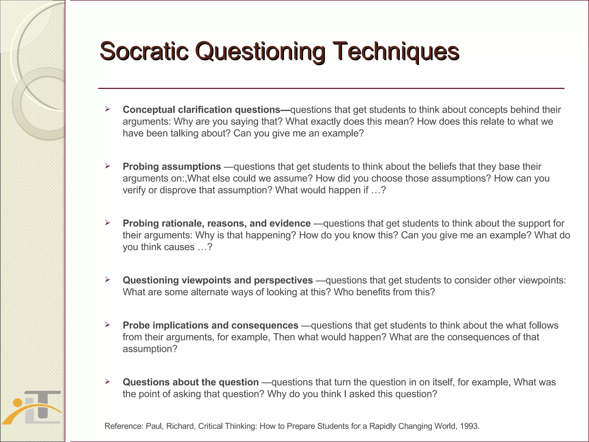 Socratic Questioning Techniques Conceptual clarification questions— questions that get students to think about concepts behind their arguments: Why are you saying that? What exactly does this mean? How does this relate to what we have been talking about? Can you give me an example? Probing assumptions  —questions that get students to think about the beliefs that they base their arguments on:,What else could we assume? How did you choose those assumptions? How can you verify or disprove that assumption? What would happen if …?  Probing rationale, reasons, and evidence  —questions that get students to think about the support for their arguments: Why is that happening? How do you know this? Can you give me an example? What do you think causes …?  Questioning viewpoints and perspectives  —questions that get students to consider other viewpoints: What are some alternate ways of looking at this? Who benefits from this?  Probe implications and consequences  —questions that get students to think about the what follows from their arguments, for example, Then what would happen? What are the consequences of that assumption?  Questions about the question  —questions that turn the question in on itself, for example, What was the point of asking that question? Why do you think I asked this question? Reference: Paul, Richard, Critical Thinking: How to Prepare Students for a Rapidly Changing World, 1993.  
