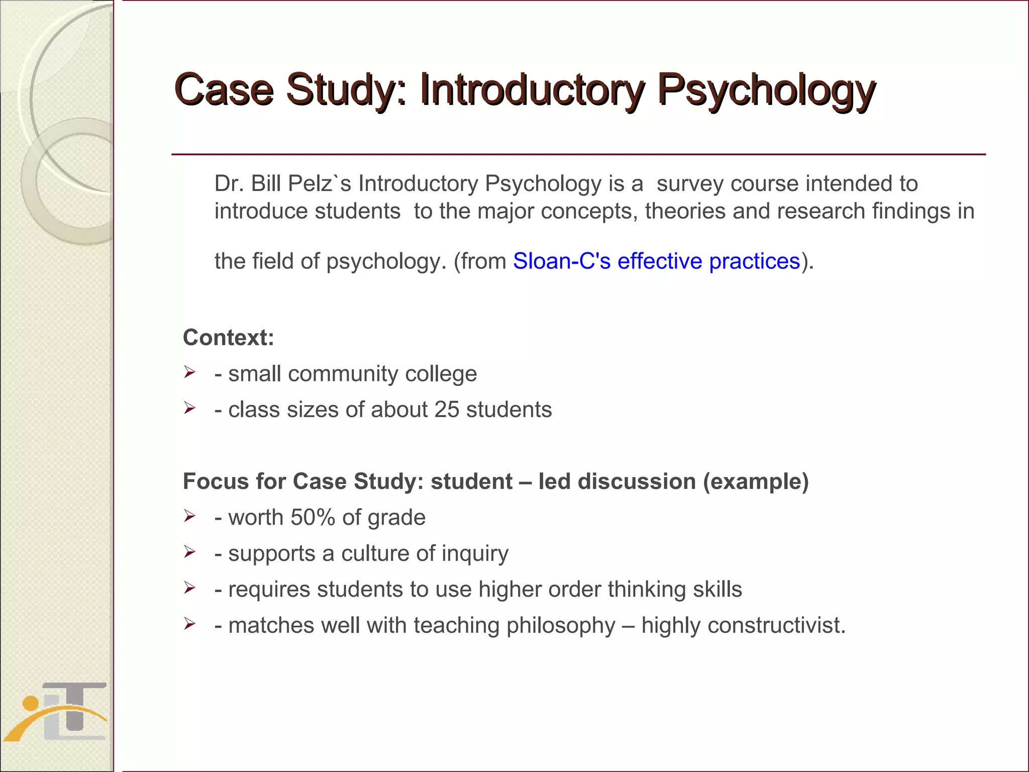 Case Study: Introductory Psychology Dr. Bill Pelz`s Introductory Psychology is a  survey course intended to introduce students  to the major concepts, theories and research findings in the field of psychology. (from  Sloan-C's effective practices ).   Context: - small community college  - class sizes of about 25 students Focus for Case Study: student – led discussion (example) - worth 50% of grade - supports a culture of inquiry - requires students to use higher order thinking skills - matches well with teaching philosophy – highly constructivist. 