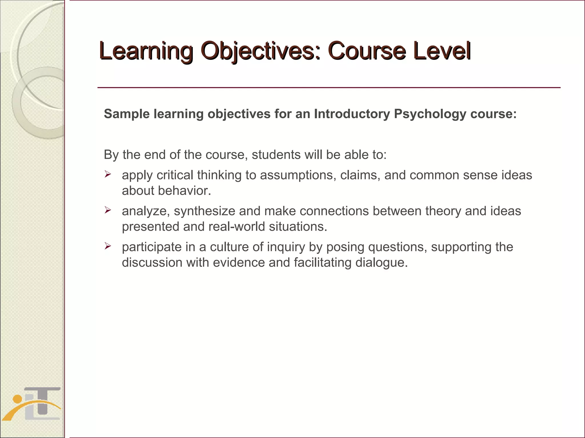 Learning Objectives: Course Level Sample learning objectives for an Introductory Psychology course:  By the end of the course, students will be able to: apply critical thinking to assumptions, claims, and common sense ideas about behavior. analyze, synthesize and make connections between theory and ideas presented and real-world situations. participate in a culture of inquiry by posing questions, supporting the discussion with evidence and facilitating dialogue.  