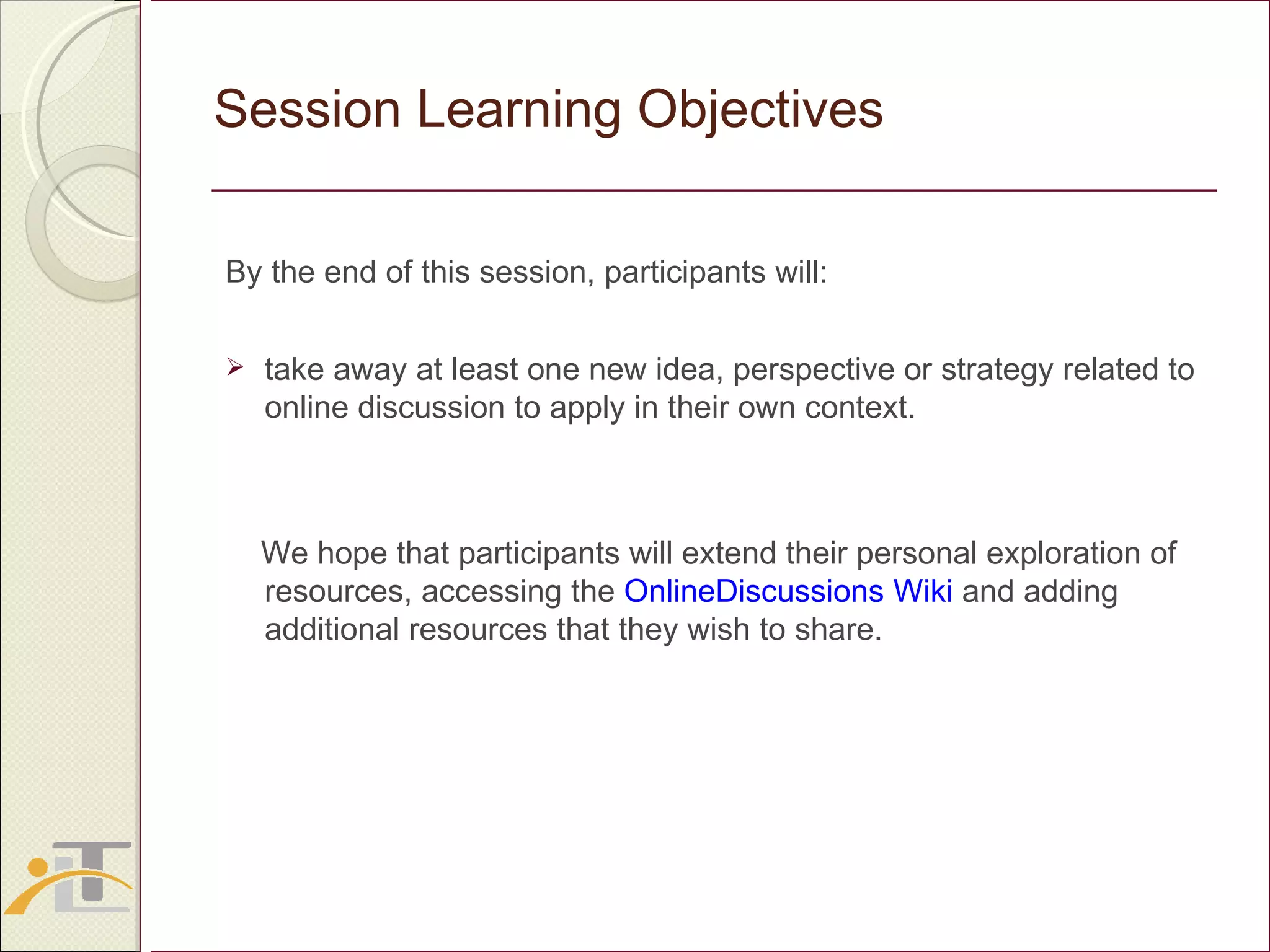 Session Learning Objectives By the end of this session, participants will: take away at least one new idea, perspective or strategy related to online discussion to apply in their own context. We hope that participants will extend their personal exploration of  resources, accessing the  OnlineDiscussions Wiki  and adding additional resources that they wish to share. 