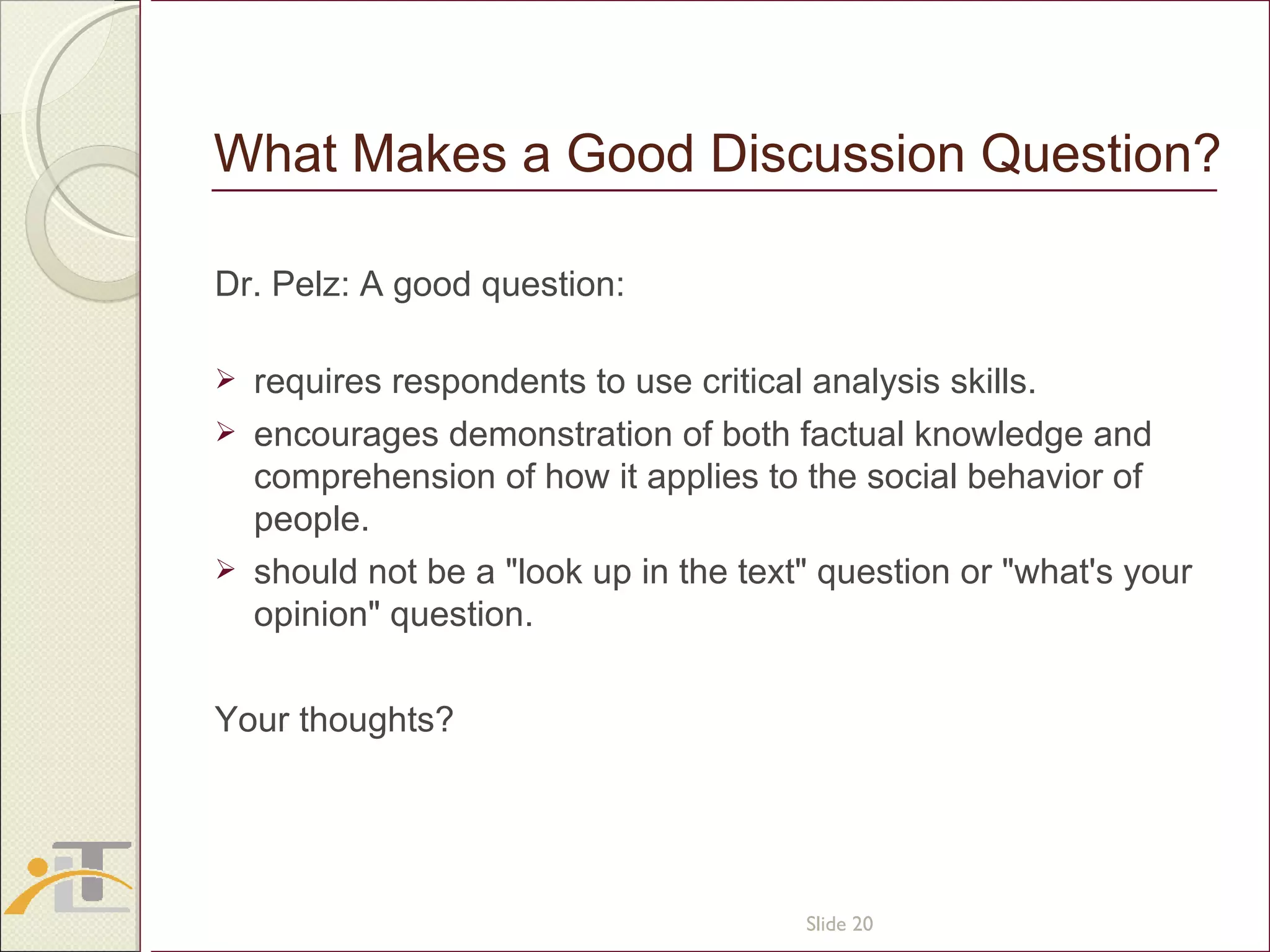 What Makes a Good Discussion Question? Dr. Pelz: A good question: requires respondents to use critical analysis skills. encourages demonstration of both factual knowledge and comprehension of how it applies to the social behavior of people. should not be a &quot;look up in the text&quot; question or &quot;what's your opinion&quot; question. Your thoughts? Slide  