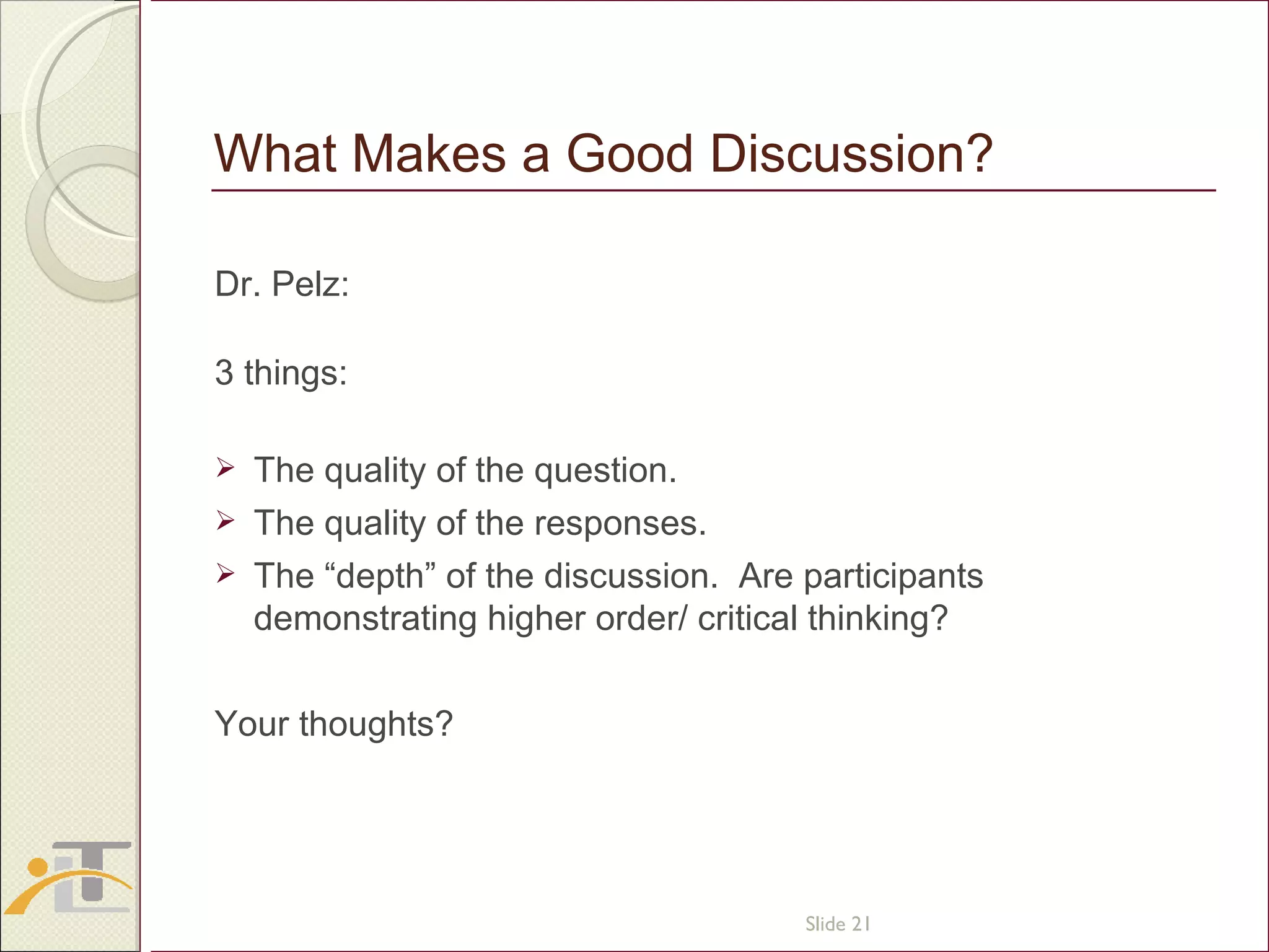 What Makes a Good Discussion? Dr. Pelz:  3 things: The quality of the question. The quality of the responses. The “depth” of the discussion.  Are participants demonstrating higher order/ critical thinking? Your thoughts? Slide  