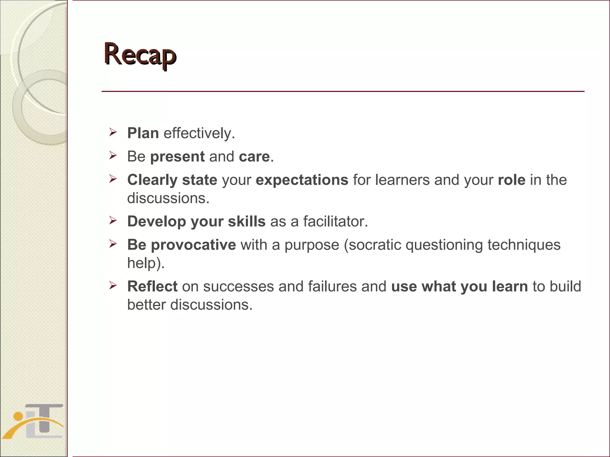 Recap Plan  effectively. Be  present  and  care . Clearly state  your  expectations  for learners and your  role  in the discussions. Develop your skills  as a facilitator.  Be provocative  with a purpose (socratic questioning techniques help). Reflect  on successes and failures and  use what you learn  to build better discussions. 