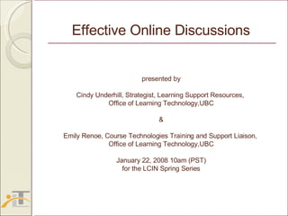presented by Cindy Underhill, Strategist, Learning Support Resources,  Office of Learning Technology,UBC & Emily Renoe, Course Technologies Training and Support Liaison,  Office of Learning Technology,UBC January 22, 2008 10am (PST) for the LCIN Spring Series Effective Online Discussions 