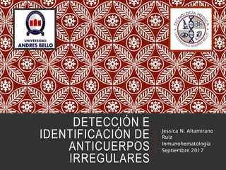 DETECCIÓN E
IDENTIFICACIÓN DE
ANTICUERPOS
IRREGULARES
Jessica N. Altamirano
Ruiz
Inmunohematología
Septiembre 2017
 