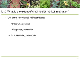 4.1.3 What is the extent of smallholder market integration?
• Out of the interviewed market traders:
– 15%: own production
– 10%: primary middlemen
– 75%: secondary middlemen

12

 