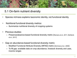 5.1 On-farm nutrient diversity
• Species richness explains taxonomic identity, not functional identity
•

Nutritional functional diversity metrics:
– Summarize nutritional diversity of cropping systems

• Previous studies:
– Presence/absence-based functional diversity metric (Remans et al., 2011, DeClerck
et al., 2011)

• Gap on abundance-based functional diversity metric
– Modified Functional Attribute Diversity (MFAD) metric (Schmera et al., 2009)
– To fill gap: available data on crop abundance, livestock diversity and uses,
income ranges
22

 