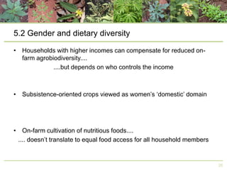 5.2 Gender and dietary diversity
• Households with higher incomes can compensate for reduced onfarm agrobiodiversity....
....but depends on who controls the income

• Subsistence-oriented crops viewed as women’s ‘domestic’ domain

• On-farm cultivation of nutritious foods....
.... doesn’t translate to equal food access for all household members

26

 