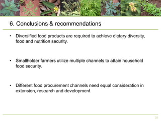 6. Conclusions & recommendations
• Diversified food products are required to achieve dietary diversity,
food and nutrition security.

• Smallholder farmers utilize multiple channels to attain household
food security.

• Different food procurement channels need equal consideration in
extension, research and development.

28

 