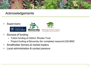 Acknowledgements
• Supervisors:

• Sources of funding:
– Tuition funding at Oxford: Rhodes Trust
– Project funding at Bioversity (for completed research):GIZ-BMZ

• Smallholder farmers & market traders
• Local administration & contact persons

29

 