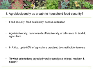1. Agrobiodiversity as a path to household food security?
• Food security: food availability, access, utilization

• Agrobiodiversity: components of biodiversity of relevance to food &
agriculture

• In Africa, up to 80% of agriculture practised by smallholder farmers

• To what extent does agrobiodiversity contribute to food, nutrition &
health?
3

 