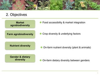 2. Objectives
 Food accessibility & market integration

 Crop diversity & underlying factors

 On-farm nutrient diversity (plant & animals)

 On-farm dietary diversity between genders

5

 