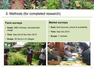 3. Methods (for completed research)
Farm surveys

Market surveys

• Goals: ABD richness, abundance&
usage

• Goal: food sources, prices & availability

• Time: Sep-Oct & Nov-Dec 2012

• Time: Sep-Oct 2012
• Scope: 7 markets

• Scope: 30 farms in 6 villages

6

 