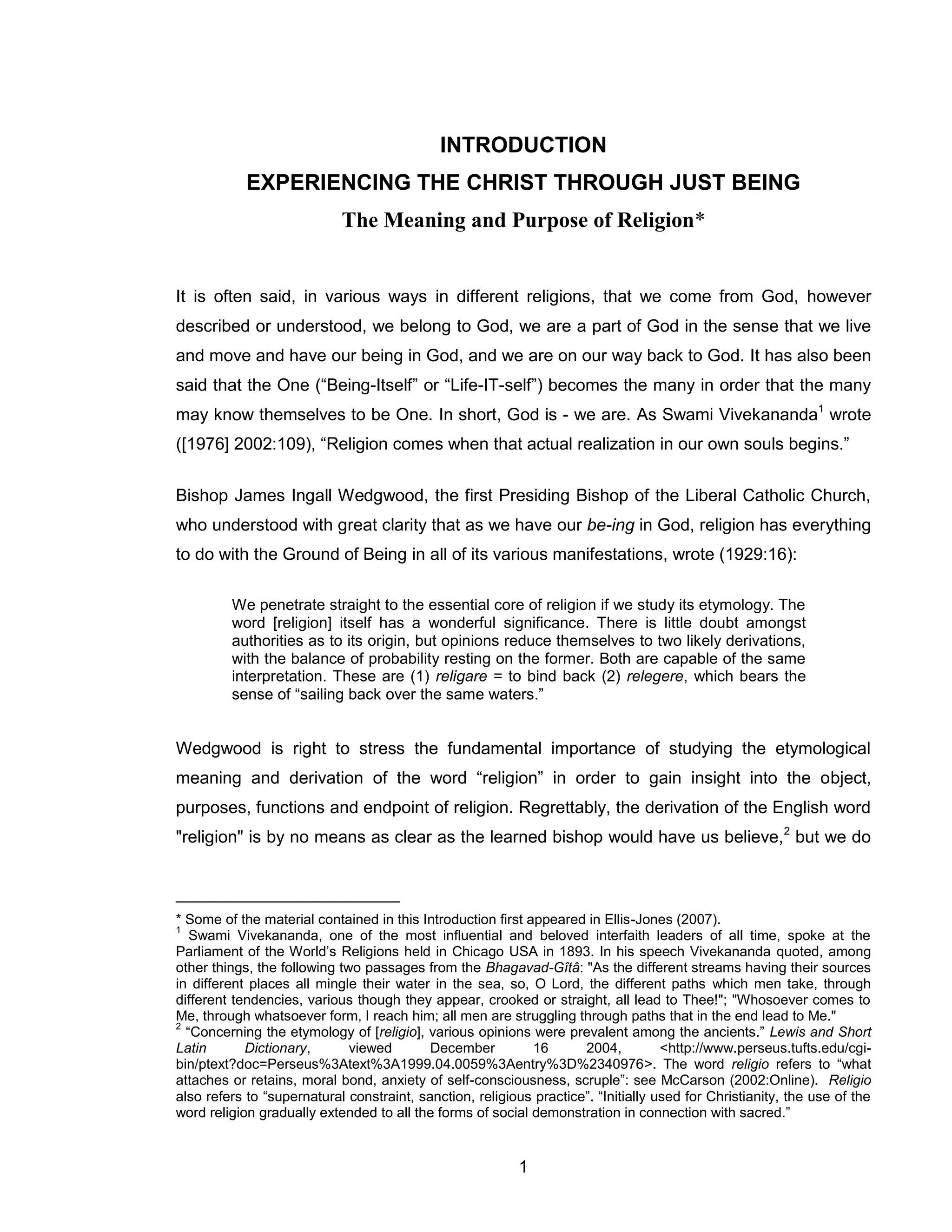 1 
INTRODUCTION 
EXPERIENCING THE CHRIST THROUGH JUST BEING The Meaning and Purpose of Religion* 
It is often said, in various ways in different religions, that we come from God, however described or understood, we belong to God, we are a part of God in the sense that we live and move and have our being in God, and we are on our way back to God. It has also been said that the One (“Being-Itself” or “Life-IT-self”) becomes the many in order that the many may know themselves to be One. In short, God is - we are. As Swami Vivekananda1 wrote ([1976] 2002:109), “Religion comes when that actual realization in our own souls begins.” 
Bishop James Ingall Wedgwood, the first Presiding Bishop of the Liberal Catholic Church, who understood with great clarity that as we have our be-ing in God, religion has everything to do with the Ground of Being in all of its various manifestations, wrote (1929:16): 
We penetrate straight to the essential core of religion if we study its etymology. The word [religion] itself has a wonderful significance. There is little doubt amongst authorities as to its origin, but opinions reduce themselves to two likely derivations, with the balance of probability resting on the former. Both are capable of the same interpretation. These are (1) religare = to bind back (2) relegere, which bears the sense of “sailing back over the same waters.” 
Wedgwood is right to stress the fundamental importance of studying the etymological meaning and derivation of the word “religion” in order to gain insight into the object, purposes, functions and endpoint of religion. Regrettably, the derivation of the English word "religion" is by no means as clear as the learned bishop would have us believe,2 but we do 
* Some of the material contained in this Introduction first appeared in Ellis-Jones (2007). 
1 Swami Vivekananda, one of the most influential and beloved interfaith leaders of all time, spoke at the Parliament of the World’s Religions held in Chicago USA in 1893. In his speech Vivekananda quoted, among other things, the following two passages from the Bhagavad-Gîtâ: "As the different streams having their sources in different places all mingle their water in the sea, so, O Lord, the different paths which men take, through different tendencies, various though they appear, crooked or straight, all lead to Thee!"; "Whosoever comes to Me, through whatsoever form, I reach him; all men are struggling through paths that in the end lead to Me." 
2 “Concerning the etymology of [religio], various opinions were prevalent among the ancients.” Lewis and Short Latin Dictionary, viewed December 16 2004, <http://www.perseus.tufts.edu/cgi- bin/ptext?doc=Perseus%3Atext%3A1999.04.0059%3Aentry%3D%2340976>. The word religio refers to “what attaches or retains, moral bond, anxiety of self-consciousness, scruple”: see McCarson (2002:Online). Religio also refers to “supernatural constraint, sanction, religious practice”. “Initially used for Christianity, the use of the word religion gradually extended to all the forms of social demonstration in connection with sacred.”  
