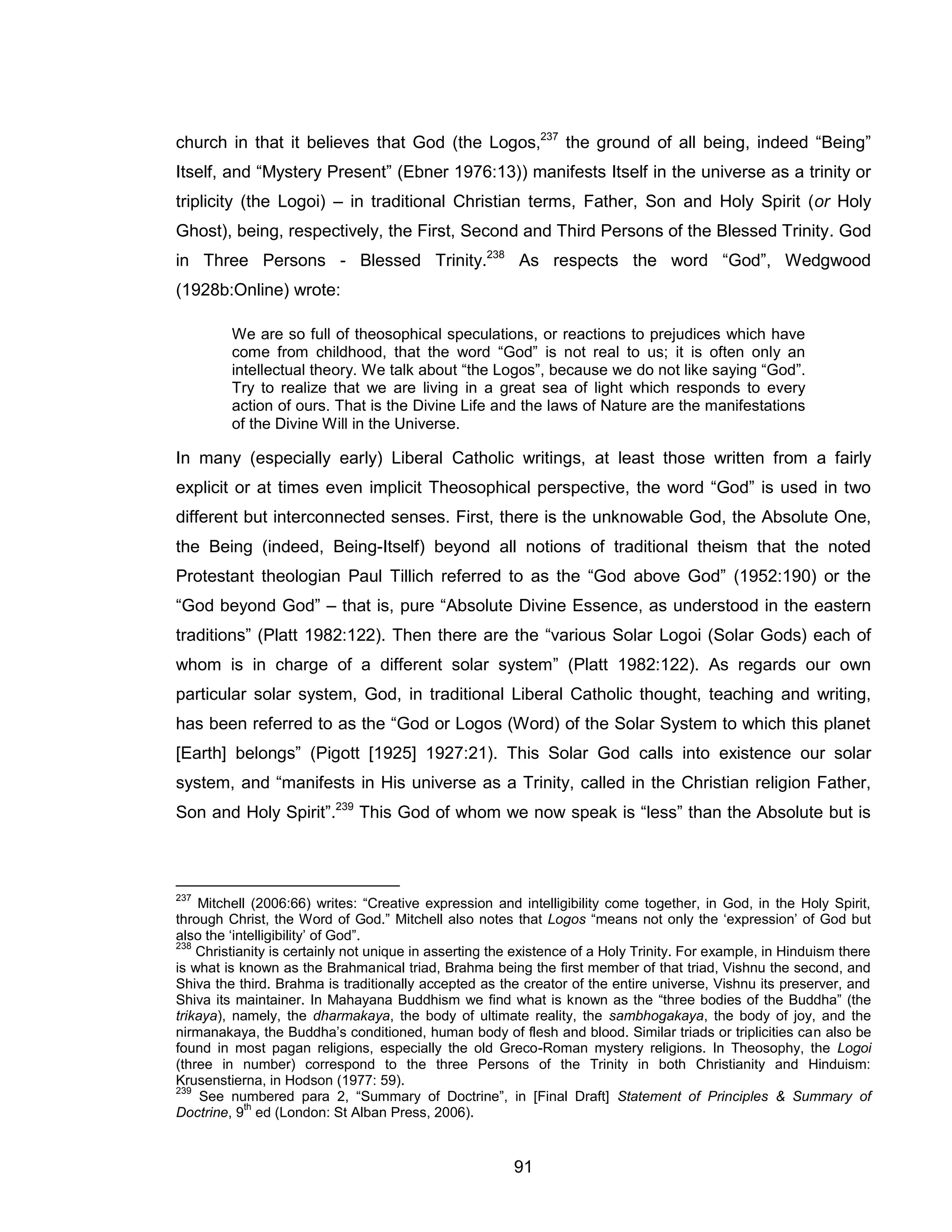 91 
church in that it believes that God (the Logos,237 the ground of all being, indeed “Being” Itself, and “Mystery Present” (Ebner 1976:13)) manifests Itself in the universe as a trinity or triplicity (the Logoi) – in traditional Christian terms, Father, Son and Holy Spirit (or Holy Ghost), being, respectively, the First, Second and Third Persons of the Blessed Trinity. God in Three Persons - Blessed Trinity.238 As respects the word “God”, Wedgwood (1928b:Online) wrote: 
We are so full of theosophical speculations, or reactions to prejudices which have come from childhood, that the word “God” is not real to us; it is often only an intellectual theory. We talk about “the Logos”, because we do not like saying “God”. Try to realize that we are living in a great sea of light which responds to every action of ours. That is the Divine Life and the laws of Nature are the manifestations of the Divine Will in the Universe. 
In many (especially early) Liberal Catholic writings, at least those written from a fairly explicit or at times even implicit Theosophical perspective, the word “God” is used in two different but interconnected senses. First, there is the unknowable God, the Absolute One, the Being (indeed, Being-Itself) beyond all notions of traditional theism that the noted Protestant theologian Paul Tillich referred to as the “God above God” (1952:190) or the “God beyond God” – that is, pure “Absolute Divine Essence, as understood in the eastern traditions” (Platt 1982:122). Then there are the “various Solar Logoi (Solar Gods) each of whom is in charge of a different solar system” (Platt 1982:122). As regards our own particular solar system, God, in traditional Liberal Catholic thought, teaching and writing, has been referred to as the “God or Logos (Word) of the Solar System to which this planet [Earth] belongs” (Pigott [1925] 1927:21). This Solar God calls into existence our solar system, and “manifests in His universe as a Trinity, called in the Christian religion Father, Son and Holy Spirit”.239 This God of whom we now speak is “less” than the Absolute but is 
237 Mitchell (2006:66) writes: “Creative expression and intelligibility come together, in God, in the Holy Spirit, through Christ, the Word of God.” Mitchell also notes that Logos “means not only the ‘expression’ of God but also the ‘intelligibility’ of God”. 
238 Christianity is certainly not unique in asserting the existence of a Holy Trinity. For example, in Hinduism there is what is known as the Brahmanical triad, Brahma being the first member of that triad, Vishnu the second, and Shiva the third. Brahma is traditionally accepted as the creator of the entire universe, Vishnu its preserver, and Shiva its maintainer. In Mahayana Buddhism we find what is known as the “three bodies of the Buddha” (the trikaya), namely, the dharmakaya, the body of ultimate reality, the sambhogakaya, the body of joy, and the nirmanakaya, the Buddha’s conditioned, human body of flesh and blood. Similar triads or triplicities can also be found in most pagan religions, especially the old Greco-Roman mystery religions. In Theosophy, the Logoi (three in number) correspond to the three Persons of the Trinity in both Christianity and Hinduism: Krusenstierna, in Hodson (1977: 59). 
239 See numbered para 2, “Summary of Doctrine”, in [Final Draft] Statement of Principles & Summary of Doctrine, 9th ed (London: St Alban Press, 2006).  