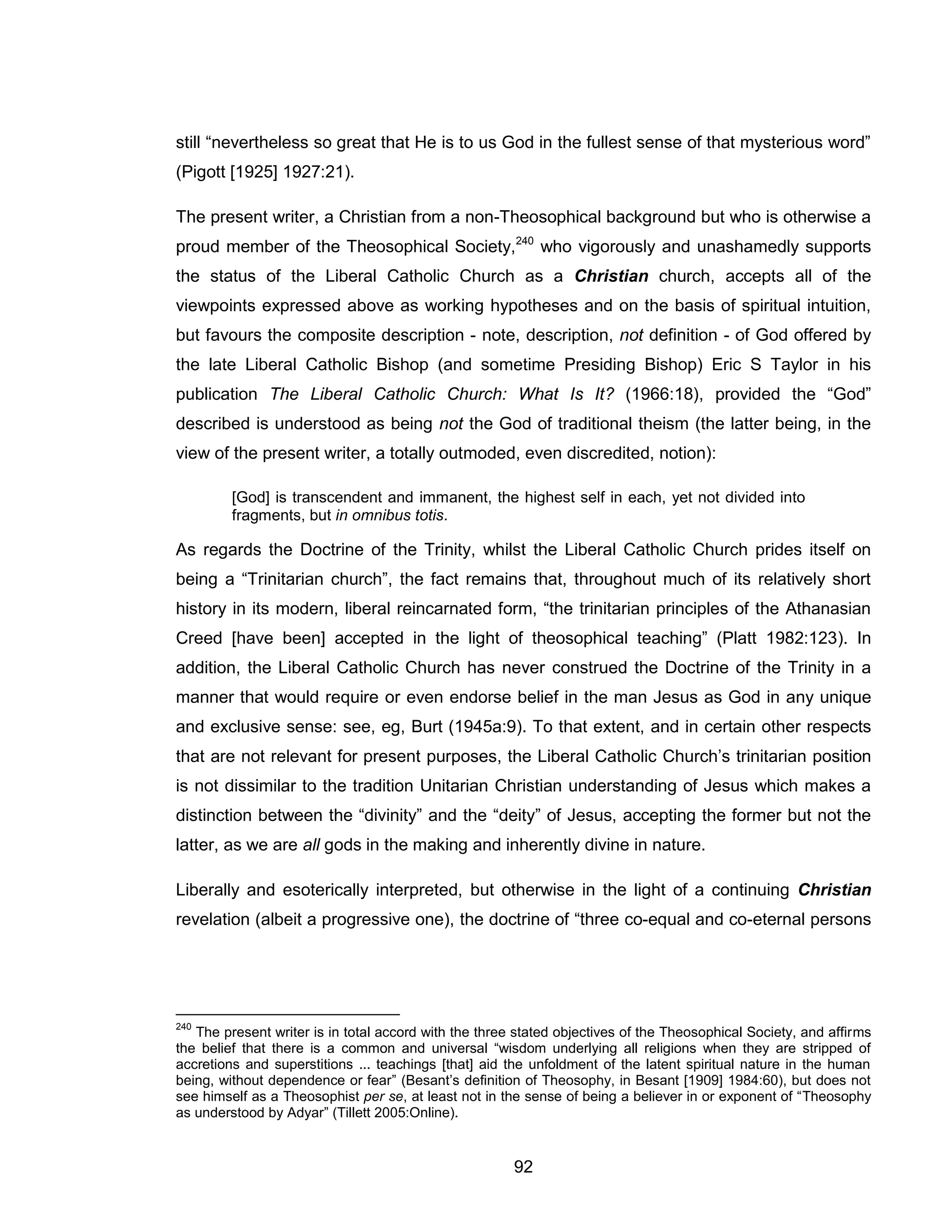 92 
still “nevertheless so great that He is to us God in the fullest sense of that mysterious word” (Pigott [1925] 1927:21). 
The present writer, a Christian from a non-Theosophical background but who is otherwise a proud member of the Theosophical Society,240 who vigorously and unashamedly supports the status of the Liberal Catholic Church as a Christian church, accepts all of the viewpoints expressed above as working hypotheses and on the basis of spiritual intuition, but favours the composite description - note, description, not definition - of God offered by the late Liberal Catholic Bishop (and sometime Presiding Bishop) Eric S Taylor in his publication The Liberal Catholic Church: What Is It? (1966:18), provided the “God” described is understood as being not the God of traditional theism (the latter being, in the view of the present writer, a totally outmoded, even discredited, notion): 
[God] is transcendent and immanent, the highest self in each, yet not divided into fragments, but in omnibus totis. 
As regards the Doctrine of the Trinity, whilst the Liberal Catholic Church prides itself on being a “Trinitarian church”, the fact remains that, throughout much of its relatively short history in its modern, liberal reincarnated form, “the trinitarian principles of the Athanasian Creed [have been] accepted in the light of theosophical teaching” (Platt 1982:123). In addition, the Liberal Catholic Church has never construed the Doctrine of the Trinity in a manner that would require or even endorse belief in the man Jesus as God in any unique and exclusive sense: see, eg, Burt (1945a:9). To that extent, and in certain other respects that are not relevant for present purposes, the Liberal Catholic Church’s trinitarian position is not dissimilar to the tradition Unitarian Christian understanding of Jesus which makes a distinction between the “divinity” and the “deity” of Jesus, accepting the former but not the latter, as we are all gods in the making and inherently divine in nature. 
Liberally and esoterically interpreted, but otherwise in the light of a continuing Christian revelation (albeit a progressive one), the doctrine of “three co-equal and co-eternal persons 
240 The present writer is in total accord with the three stated objectives of the Theosophical Society, and affirms the belief that there is a common and universal “wisdom underlying all religions when they are stripped of accretions and superstitions ... teachings [that] aid the unfoldment of the latent spiritual nature in the human being, without dependence or fear” (Besant’s definition of Theosophy, in Besant [1909] 1984:60), but does not see himself as a Theosophist per se, at least not in the sense of being a believer in or exponent of “Theosophy as understood by Adyar” (Tillett 2005:Online).  