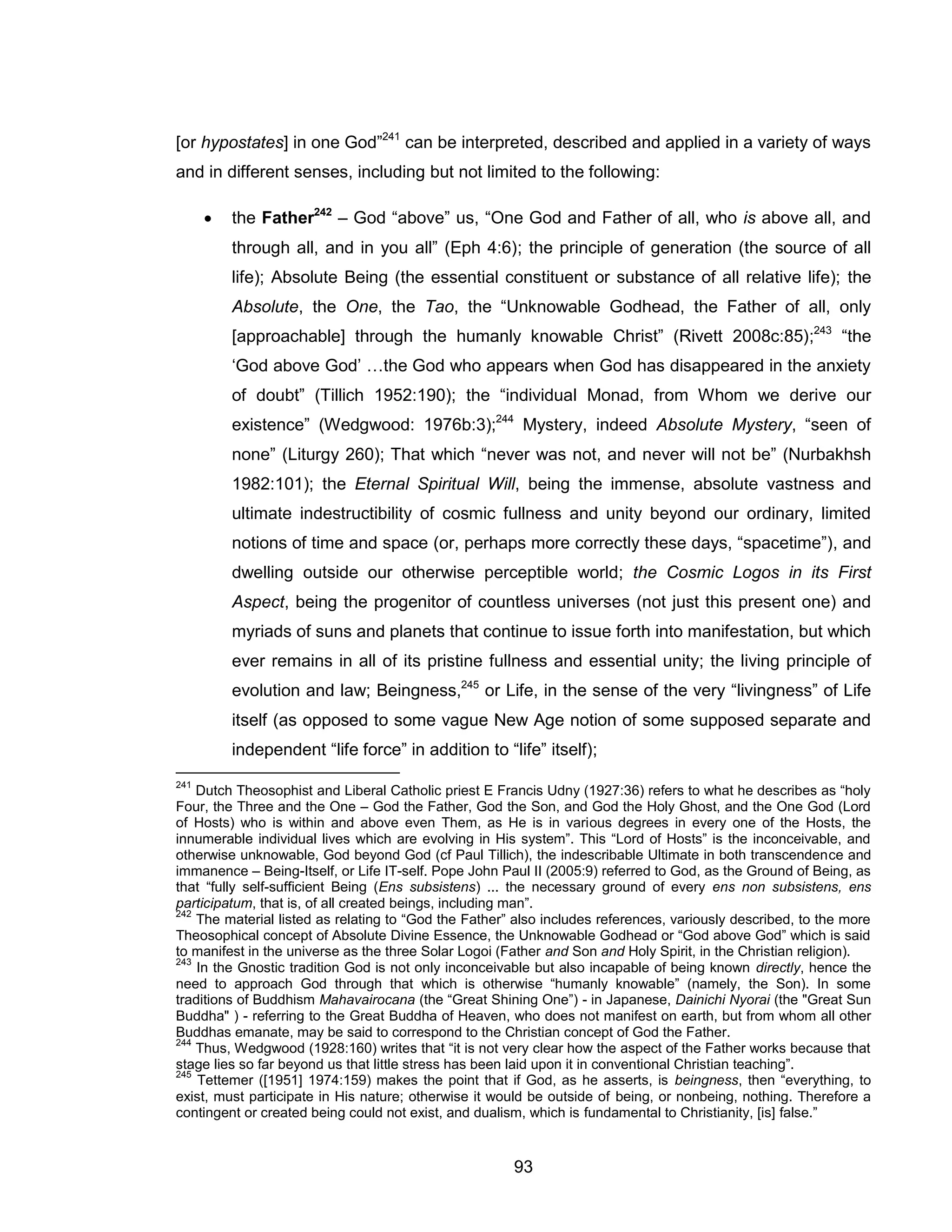93 
[or hypostates] in one God”241 can be interpreted, described and applied in a variety of ways and in different senses, including but not limited to the following: 
 the Father242 – God “above” us, “One God and Father of all, who is above all, and through all, and in you all” (Eph 4:6); the principle of generation (the source of all life); Absolute Being (the essential constituent or substance of all relative life); the Absolute, the One, the Tao, the “Unknowable Godhead, the Father of all, only [approachable] through the humanly knowable Christ” (Rivett 2008c:85);243 “the ‘God above God’ …the God who appears when God has disappeared in the anxiety of doubt” (Tillich 1952:190); the “individual Monad, from Whom we derive our existence” (Wedgwood: 1976b:3);244 Mystery, indeed Absolute Mystery, “seen of none” (Liturgy 260); That which “never was not, and never will not be” (Nurbakhsh 1982:101); the Eternal Spiritual Will, being the immense, absolute vastness and ultimate indestructibility of cosmic fullness and unity beyond our ordinary, limited notions of time and space (or, perhaps more correctly these days, “spacetime”), and dwelling outside our otherwise perceptible world; the Cosmic Logos in its First Aspect, being the progenitor of countless universes (not just this present one) and myriads of suns and planets that continue to issue forth into manifestation, but which ever remains in all of its pristine fullness and essential unity; the living principle of evolution and law; Beingness,245 or Life, in the sense of the very “livingness” of Life itself (as opposed to some vague New Age notion of some supposed separate and independent “life force” in addition to “life” itself); 
241 Dutch Theosophist and Liberal Catholic priest E Francis Udny (1927:36) refers to what he describes as “holy Four, the Three and the One – God the Father, God the Son, and God the Holy Ghost, and the One God (Lord of Hosts) who is within and above even Them, as He is in various degrees in every one of the Hosts, the innumerable individual lives which are evolving in His system”. This “Lord of Hosts” is the inconceivable, and otherwise unknowable, God beyond God (cf Paul Tillich), the indescribable Ultimate in both transcendence and immanence – Being-Itself, or Life IT-self. Pope John Paul II (2005:9) referred to God, as the Ground of Being, as that “fully self-sufficient Being (Ens subsistens) ... the necessary ground of every ens non subsistens, ens participatum, that is, of all created beings, including man”. 
242 The material listed as relating to “God the Father” also includes references, variously described, to the more Theosophical concept of Absolute Divine Essence, the Unknowable Godhead or “God above God” which is said to manifest in the universe as the three Solar Logoi (Father and Son and Holy Spirit, in the Christian religion). 
243 In the Gnostic tradition God is not only inconceivable but also incapable of being known directly, hence the need to approach God through that which is otherwise “humanly knowable” (namely, the Son). In some traditions of Buddhism Mahavairocana (the “Great Shining One”) - in Japanese, Dainichi Nyorai (the "Great Sun Buddha" ) - referring to the Great Buddha of Heaven, who does not manifest on earth, but from whom all other Buddhas emanate, may be said to correspond to the Christian concept of God the Father. 
244 Thus, Wedgwood (1928:160) writes that “it is not very clear how the aspect of the Father works because that stage lies so far beyond us that little stress has been laid upon it in conventional Christian teaching”. 
245 Tettemer ([1951] 1974:159) makes the point that if God, as he asserts, is beingness, then “everything, to exist, must participate in His nature; otherwise it would be outside of being, or nonbeing, nothing. Therefore a contingent or created being could not exist, and dualism, which is fundamental to Christianity, [is] false.”  
