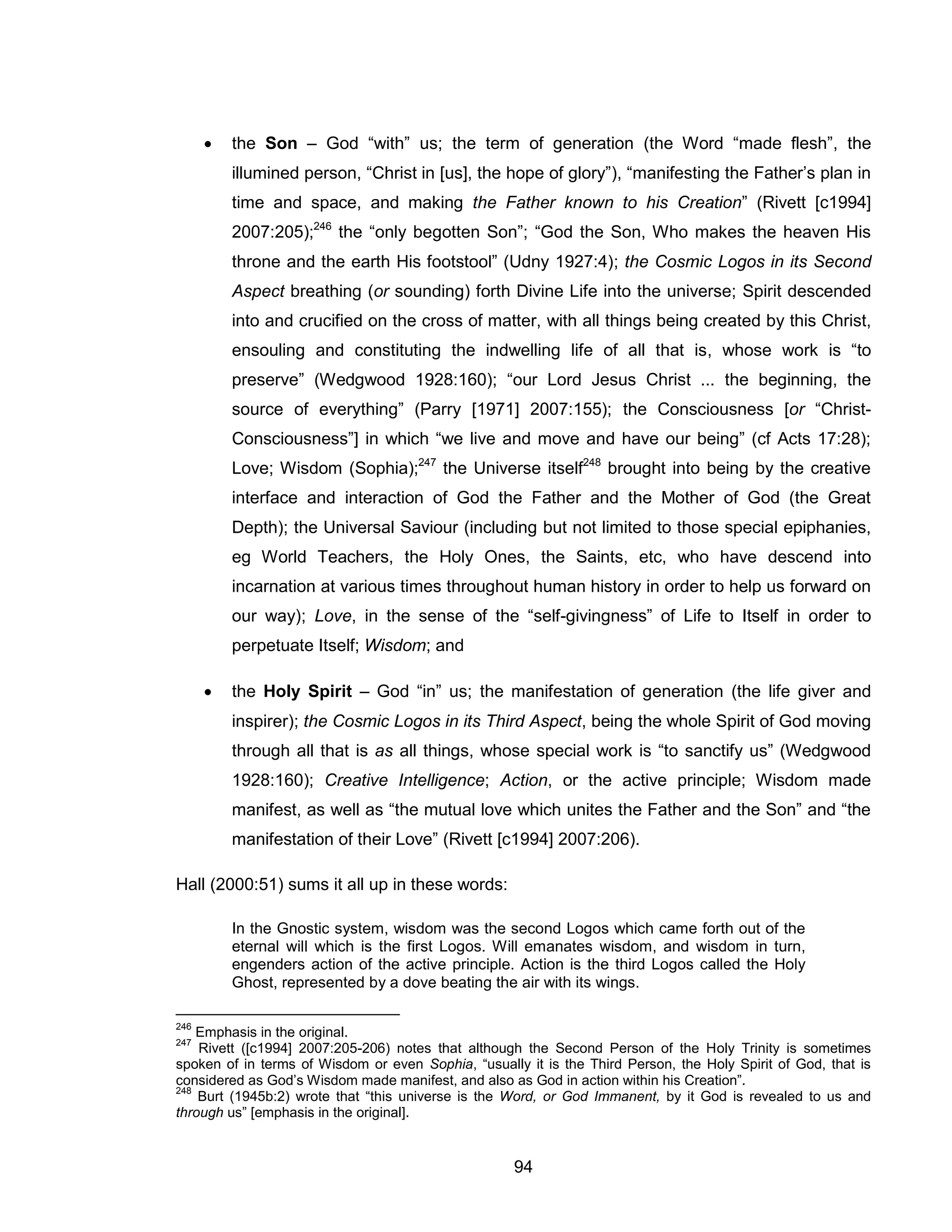 94 
 the Son – God “with” us; the term of generation (the Word “made flesh”, the illumined person, “Christ in [us], the hope of glory”), “manifesting the Father’s plan in time and space, and making the Father known to his Creation” (Rivett [c1994] 2007:205);246 the “only begotten Son”; “God the Son, Who makes the heaven His throne and the earth His footstool” (Udny 1927:4); the Cosmic Logos in its Second Aspect breathing (or sounding) forth Divine Life into the universe; Spirit descended into and crucified on the cross of matter, with all things being created by this Christ, ensouling and constituting the indwelling life of all that is, whose work is “to preserve” (Wedgwood 1928:160); “our Lord Jesus Christ ... the beginning, the source of everything” (Parry [1971] 2007:155); the Consciousness [or “Christ- Consciousness”] in which “we live and move and have our being” (cf Acts 17:28); Love; Wisdom (Sophia);247 the Universe itself248 brought into being by the creative interface and interaction of God the Father and the Mother of God (the Great Depth); the Universal Saviour (including but not limited to those special epiphanies, eg World Teachers, the Holy Ones, the Saints, etc, who have descend into incarnation at various times throughout human history in order to help us forward on our way); Love, in the sense of the “self-givingness” of Life to Itself in order to perpetuate Itself; Wisdom; and 
 the Holy Spirit – God “in” us; the manifestation of generation (the life giver and inspirer); the Cosmic Logos in its Third Aspect, being the whole Spirit of God moving through all that is as all things, whose special work is “to sanctify us” (Wedgwood 1928:160); Creative Intelligence; Action, or the active principle; Wisdom made manifest, as well as “the mutual love which unites the Father and the Son” and “the manifestation of their Love” (Rivett [c1994] 2007:206). 
Hall (2000:51) sums it all up in these words: 
In the Gnostic system, wisdom was the second Logos which came forth out of the eternal will which is the first Logos. Will emanates wisdom, and wisdom in turn, engenders action of the active principle. Action is the third Logos called the Holy Ghost, represented by a dove beating the air with its wings. 
246 Emphasis in the original. 
247 Rivett ([c1994] 2007:205-206) notes that although the Second Person of the Holy Trinity is sometimes spoken of in terms of Wisdom or even Sophia, “usually it is the Third Person, the Holy Spirit of God, that is considered as God’s Wisdom made manifest, and also as God in action within his Creation”. 
248 Burt (1945b:2) wrote that “this universe is the Word, or God Immanent, by it God is revealed to us and through us” [emphasis in the original].  