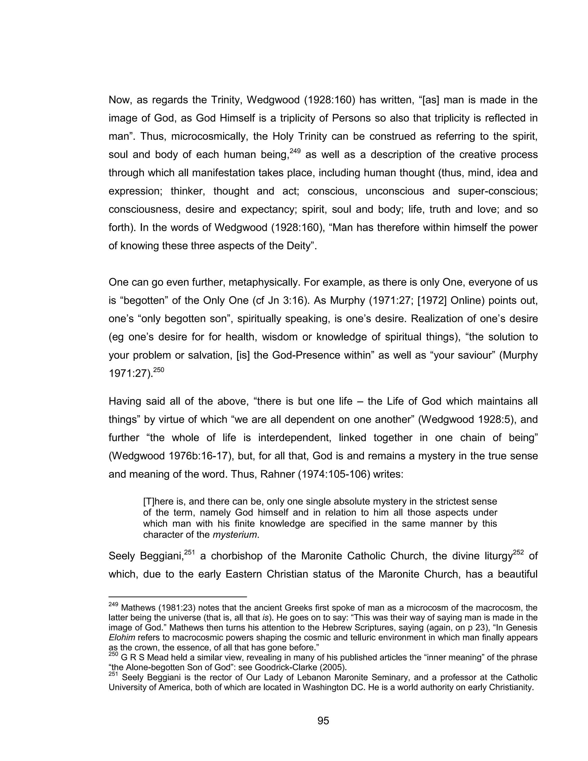 95 
Now, as regards the Trinity, Wedgwood (1928:160) has written, “[as] man is made in the image of God, as God Himself is a triplicity of Persons so also that triplicity is reflected in man”. Thus, microcosmically, the Holy Trinity can be construed as referring to the spirit, soul and body of each human being,249 as well as a description of the creative process through which all manifestation takes place, including human thought (thus, mind, idea and expression; thinker, thought and act; conscious, unconscious and super-conscious; consciousness, desire and expectancy; spirit, soul and body; life, truth and love; and so forth). In the words of Wedgwood (1928:160), “Man has therefore within himself the power of knowing these three aspects of the Deity”. 
One can go even further, metaphysically. For example, as there is only One, everyone of us is “begotten” of the Only One (cf Jn 3:16). As Murphy (1971:27; [1972] Online) points out, one’s “only begotten son”, spiritually speaking, is one’s desire. Realization of one’s desire (eg one’s desire for for health, wisdom or knowledge of spiritual things), “the solution to your problem or salvation, [is] the God-Presence within” as well as “your saviour” (Murphy 1971:27).250 
Having said all of the above, “there is but one life – the Life of God which maintains all things” by virtue of which “we are all dependent on one another” (Wedgwood 1928:5), and further “the whole of life is interdependent, linked together in one chain of being” (Wedgwood 1976b:16-17), but, for all that, God is and remains a mystery in the true sense and meaning of the word. Thus, Rahner (1974:105-106) writes: 
[T]here is, and there can be, only one single absolute mystery in the strictest sense of the term, namely God himself and in relation to him all those aspects under which man with his finite knowledge are specified in the same manner by this character of the mysterium. 
Seely Beggiani,251 a chorbishop of the Maronite Catholic Church, the divine liturgy252 of which, due to the early Eastern Christian status of the Maronite Church, has a beautiful 
249 Mathews (1981:23) notes that the ancient Greeks first spoke of man as a microcosm of the macrocosm, the latter being the universe (that is, all that is). He goes on to say: “This was their way of saying man is made in the image of God.” Mathews then turns his attention to the Hebrew Scriptures, saying (again, on p 23), “In Genesis Elohim refers to macrocosmic powers shaping the cosmic and telluric environment in which man finally appears as the crown, the essence, of all that has gone before.” 
250 G R S Mead held a similar view, revealing in many of his published articles the “inner meaning” of the phrase “the Alone-begotten Son of God”: see Goodrick-Clarke (2005). 
251 Seely Beggiani is the rector of Our Lady of Lebanon Maronite Seminary, and a professor at the Catholic University of America, both of which are located in Washington DC. He is a world authority on early Christianity.  