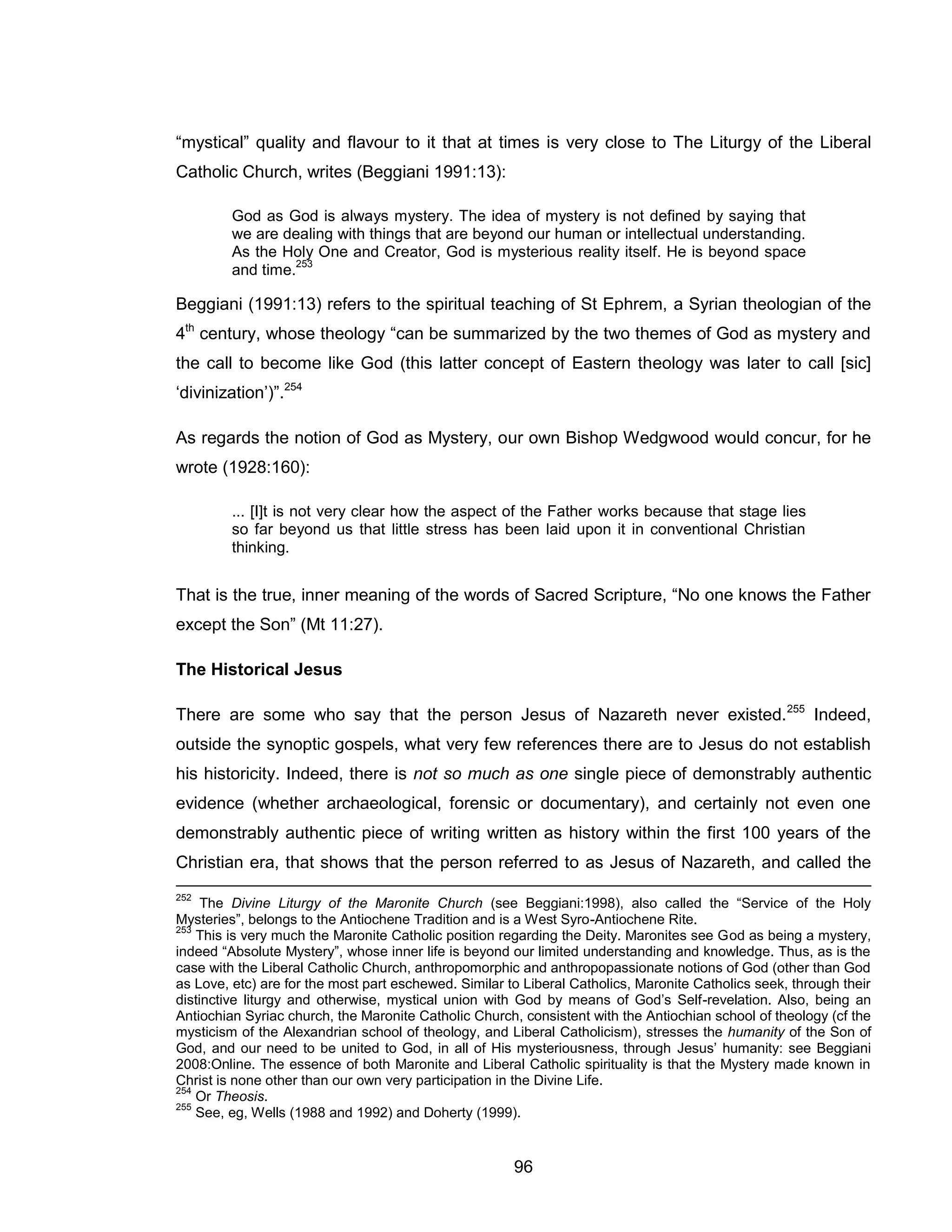 96 
“mystical” quality and flavour to it that at times is very close to The Liturgy of the Liberal Catholic Church, writes (Beggiani 1991:13): 
God as God is always mystery. The idea of mystery is not defined by saying that we are dealing with things that are beyond our human or intellectual understanding. As the Holy One and Creator, God is mysterious reality itself. He is beyond space and time.253 
Beggiani (1991:13) refers to the spiritual teaching of St Ephrem, a Syrian theologian of the 4th century, whose theology “can be summarized by the two themes of God as mystery and the call to become like God (this latter concept of Eastern theology was later to call [sic] ‘divinization’)”.254 
As regards the notion of God as Mystery, our own Bishop Wedgwood would concur, for he wrote (1928:160): 
... [I]t is not very clear how the aspect of the Father works because that stage lies so far beyond us that little stress has been laid upon it in conventional Christian thinking. 
That is the true, inner meaning of the words of Sacred Scripture, “No one knows the Father except the Son” (Mt 11:27). 
The Historical Jesus 
There are some who say that the person Jesus of Nazareth never existed.255 Indeed, outside the synoptic gospels, what very few references there are to Jesus do not establish his historicity. Indeed, there is not so much as one single piece of demonstrably authentic evidence (whether archaeological, forensic or documentary), and certainly not even one demonstrably authentic piece of writing written as history within the first 100 years of the Christian era, that shows that the person referred to as Jesus of Nazareth, and called the 
252 The Divine Liturgy of the Maronite Church (see Beggiani:1998), also called the “Service of the Holy Mysteries”, belongs to the Antiochene Tradition and is a West Syro-Antiochene Rite. 
253 This is very much the Maronite Catholic position regarding the Deity. Maronites see God as being a mystery, indeed “Absolute Mystery”, whose inner life is beyond our limited understanding and knowledge. Thus, as is the case with the Liberal Catholic Church, anthropomorphic and anthropopassionate notions of God (other than God as Love, etc) are for the most part eschewed. Similar to Liberal Catholics, Maronite Catholics seek, through their distinctive liturgy and otherwise, mystical union with God by means of God’s Self-revelation. Also, being an Antiochian Syriac church, the Maronite Catholic Church, consistent with the Antiochian school of theology (cf the mysticism of the Alexandrian school of theology, and Liberal Catholicism), stresses the humanity of the Son of God, and our need to be united to God, in all of His mysteriousness, through Jesus’ humanity: see Beggiani 2008:Online. The essence of both Maronite and Liberal Catholic spirituality is that the Mystery made known in Christ is none other than our own very participation in the Divine Life. 
254 Or Theosis. 
255 See, eg, Wells (1988 and 1992) and Doherty (1999).  