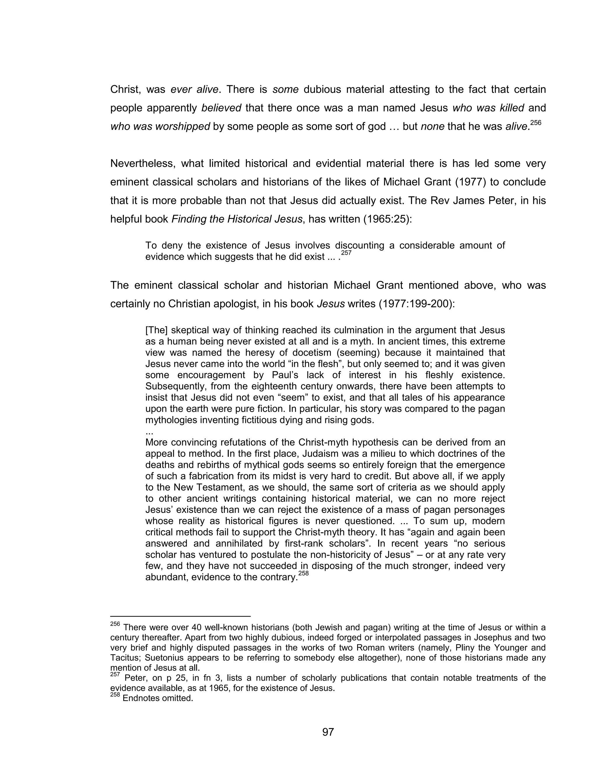 97 
Christ, was ever alive. There is some dubious material attesting to the fact that certain people apparently believed that there once was a man named Jesus who was killed and who was worshipped by some people as some sort of god … but none that he was alive.256 
Nevertheless, what limited historical and evidential material there is has led some very eminent classical scholars and historians of the likes of Michael Grant (1977) to conclude that it is more probable than not that Jesus did actually exist. The Rev James Peter, in his helpful book Finding the Historical Jesus, has written (1965:25): 
To deny the existence of Jesus involves discounting a considerable amount of evidence which suggests that he did exist ... .257 
The eminent classical scholar and historian Michael Grant mentioned above, who was certainly no Christian apologist, in his book Jesus writes (1977:199-200): 
[The] skeptical way of thinking reached its culmination in the argument that Jesus as a human being never existed at all and is a myth. In ancient times, this extreme view was named the heresy of docetism (seeming) because it maintained that Jesus never came into the world “in the flesh”, but only seemed to; and it was given some encouragement by Paul’s lack of interest in his fleshly existence. Subsequently, from the eighteenth century onwards, there have been attempts to insist that Jesus did not even “seem” to exist, and that all tales of his appearance upon the earth were pure fiction. In particular, his story was compared to the pagan mythologies inventing fictitious dying and rising gods. 
... 
More convincing refutations of the Christ-myth hypothesis can be derived from an appeal to method. In the first place, Judaism was a milieu to which doctrines of the deaths and rebirths of mythical gods seems so entirely foreign that the emergence of such a fabrication from its midst is very hard to credit. But above all, if we apply to the New Testament, as we should, the same sort of criteria as we should apply to other ancient writings containing historical material, we can no more reject Jesus’ existence than we can reject the existence of a mass of pagan personages whose reality as historical figures is never questioned. ... To sum up, modern critical methods fail to support the Christ-myth theory. It has “again and again been answered and annihilated by first-rank scholars”. In recent years “no serious scholar has ventured to postulate the non-historicity of Jesus” – or at any rate very few, and they have not succeeded in disposing of the much stronger, indeed very abundant, evidence to the contrary.258 
256 There were over 40 well-known historians (both Jewish and pagan) writing at the time of Jesus or within a century thereafter. Apart from two highly dubious, indeed forged or interpolated passages in Josephus and two very brief and highly disputed passages in the works of two Roman writers (namely, Pliny the Younger and Tacitus; Suetonius appears to be referring to somebody else altogether), none of those historians made any mention of Jesus at all. 
257 Peter, on p 25, in fn 3, lists a number of scholarly publications that contain notable treatments of the evidence available, as at 1965, for the existence of Jesus. 
258 Endnotes omitted.  