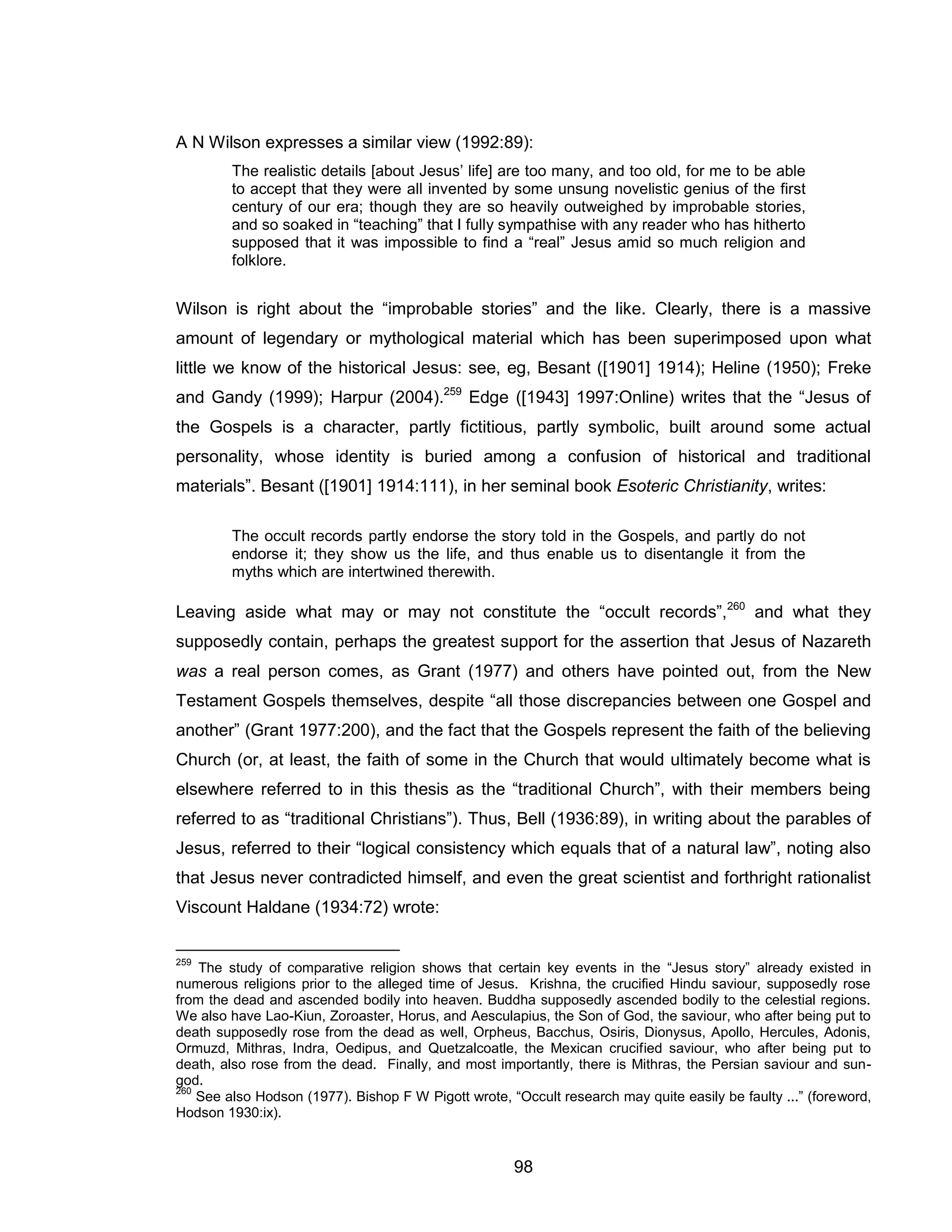 98 
A N Wilson expresses a similar view (1992:89): 
The realistic details [about Jesus’ life] are too many, and too old, for me to be able to accept that they were all invented by some unsung novelistic genius of the first century of our era; though they are so heavily outweighed by improbable stories, and so soaked in “teaching” that I fully sympathise with any reader who has hitherto supposed that it was impossible to find a “real” Jesus amid so much religion and folklore. 
Wilson is right about the “improbable stories” and the like. Clearly, there is a massive amount of legendary or mythological material which has been superimposed upon what little we know of the historical Jesus: see, eg, Besant ([1901] 1914); Heline (1950); Freke and Gandy (1999); Harpur (2004).259 Edge ([1943] 1997:Online) writes that the “Jesus of the Gospels is a character, partly fictitious, partly symbolic, built around some actual personality, whose identity is buried among a confusion of historical and traditional materials”. Besant ([1901] 1914:111), in her seminal book Esoteric Christianity, writes: 
The occult records partly endorse the story told in the Gospels, and partly do not endorse it; they show us the life, and thus enable us to disentangle it from the myths which are intertwined therewith. 
Leaving aside what may or may not constitute the “occult records”,260 and what they supposedly contain, perhaps the greatest support for the assertion that Jesus of Nazareth was a real person comes, as Grant (1977) and others have pointed out, from the New Testament Gospels themselves, despite “all those discrepancies between one Gospel and another” (Grant 1977:200), and the fact that the Gospels represent the faith of the believing Church (or, at least, the faith of some in the Church that would ultimately become what is elsewhere referred to in this thesis as the “traditional Church”, with their members being referred to as “traditional Christians”). Thus, Bell (1936:89), in writing about the parables of Jesus, referred to their “logical consistency which equals that of a natural law”, noting also that Jesus never contradicted himself, and even the great scientist and forthright rationalist Viscount Haldane (1934:72) wrote: 
259 The study of comparative religion shows that certain key events in the “Jesus story” already existed in numerous religions prior to the alleged time of Jesus. Krishna, the crucified Hindu saviour, supposedly rose from the dead and ascended bodily into heaven. Buddha supposedly ascended bodily to the celestial regions. We also have Lao-Kiun, Zoroaster, Horus, and Aesculapius, the Son of God, the saviour, who after being put to death supposedly rose from the dead as well, Orpheus, Bacchus, Osiris, Dionysus, Apollo, Hercules, Adonis, Ormuzd, Mithras, Indra, Oedipus, and Quetzalcoatle, the Mexican crucified saviour, who after being put to death, also rose from the dead. Finally, and most importantly, there is Mithras, the Persian saviour and sun- god. 
260 See also Hodson (1977). Bishop F W Pigott wrote, “Occult research may quite easily be faulty ...” (foreword, Hodson 1930:ix).  