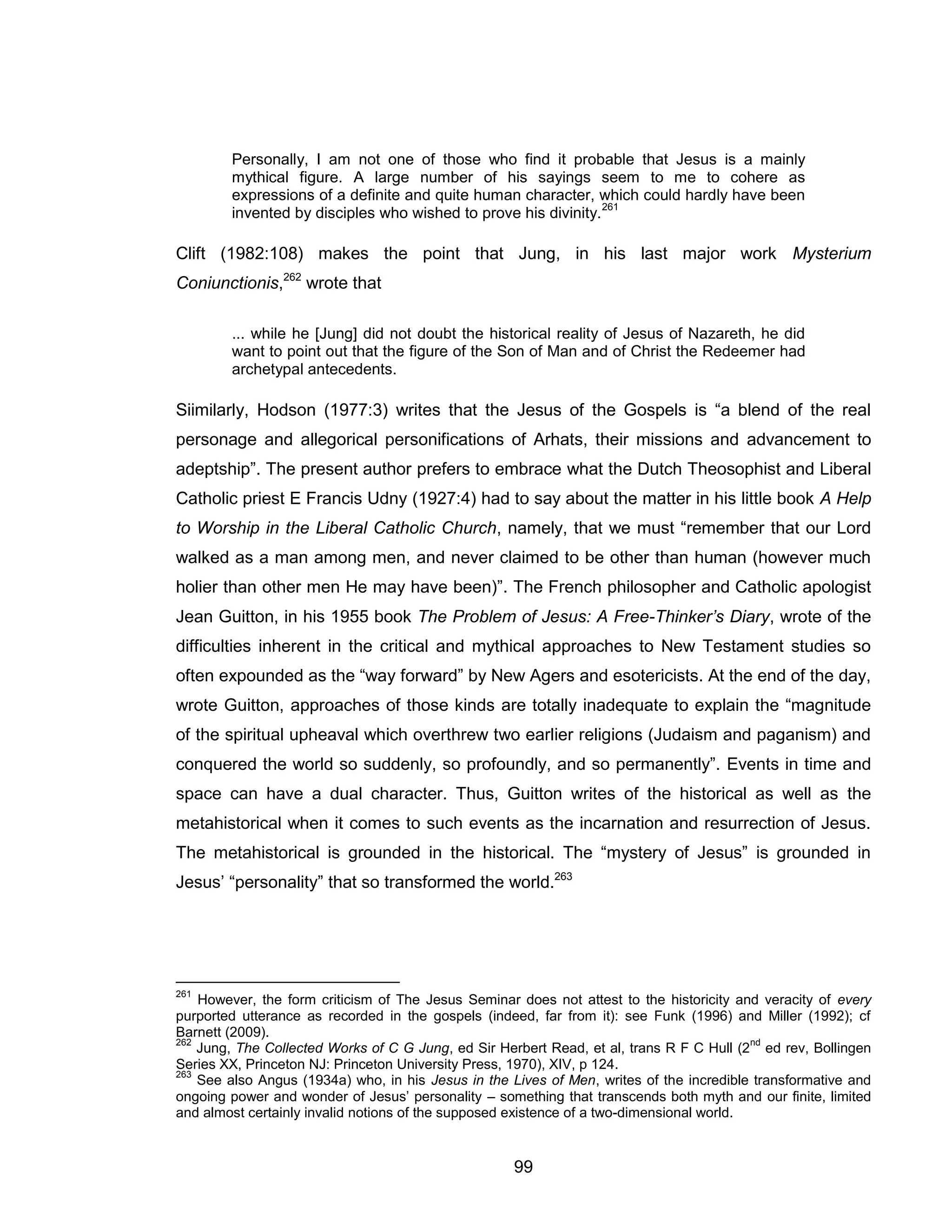 99 
Personally, I am not one of those who find it probable that Jesus is a mainly mythical figure. A large number of his sayings seem to me to cohere as expressions of a definite and quite human character, which could hardly have been invented by disciples who wished to prove his divinity.261 
Clift (1982:108) makes the point that Jung, in his last major work Mysterium Coniunctionis,262 wrote that 
... while he [Jung] did not doubt the historical reality of Jesus of Nazareth, he did want to point out that the figure of the Son of Man and of Christ the Redeemer had archetypal antecedents. 
Siimilarly, Hodson (1977:3) writes that the Jesus of the Gospels is “a blend of the real personage and allegorical personifications of Arhats, their missions and advancement to adeptship”. The present author prefers to embrace what the Dutch Theosophist and Liberal Catholic priest E Francis Udny (1927:4) had to say about the matter in his little book A Help to Worship in the Liberal Catholic Church, namely, that we must “remember that our Lord walked as a man among men, and never claimed to be other than human (however much holier than other men He may have been)”. The French philosopher and Catholic apologist Jean Guitton, in his 1955 book The Problem of Jesus: A Free-Thinker’s Diary, wrote of the difficulties inherent in the critical and mythical approaches to New Testament studies so often expounded as the “way forward” by New Agers and esotericists. At the end of the day, wrote Guitton, approaches of those kinds are totally inadequate to explain the “magnitude of the spiritual upheaval which overthrew two earlier religions (Judaism and paganism) and conquered the world so suddenly, so profoundly, and so permanently”. Events in time and space can have a dual character. Thus, Guitton writes of the historical as well as the metahistorical when it comes to such events as the incarnation and resurrection of Jesus. The metahistorical is grounded in the historical. The “mystery of Jesus” is grounded in Jesus’ “personality” that so transformed the world.263 
261 However, the form criticism of The Jesus Seminar does not attest to the historicity and veracity of every purported utterance as recorded in the gospels (indeed, far from it): see Funk (1996) and Miller (1992); cf Barnett (2009). 
262 Jung, The Collected Works of C G Jung, ed Sir Herbert Read, et al, trans R F C Hull (2nd ed rev, Bollingen Series XX, Princeton NJ: Princeton University Press, 1970), XIV, p 124. 
263 See also Angus (1934a) who, in his Jesus in the Lives of Men, writes of the incredible transformative and ongoing power and wonder of Jesus’ personality – something that transcends both myth and our finite, limited and almost certainly invalid notions of the supposed existence of a two-dimensional world.  