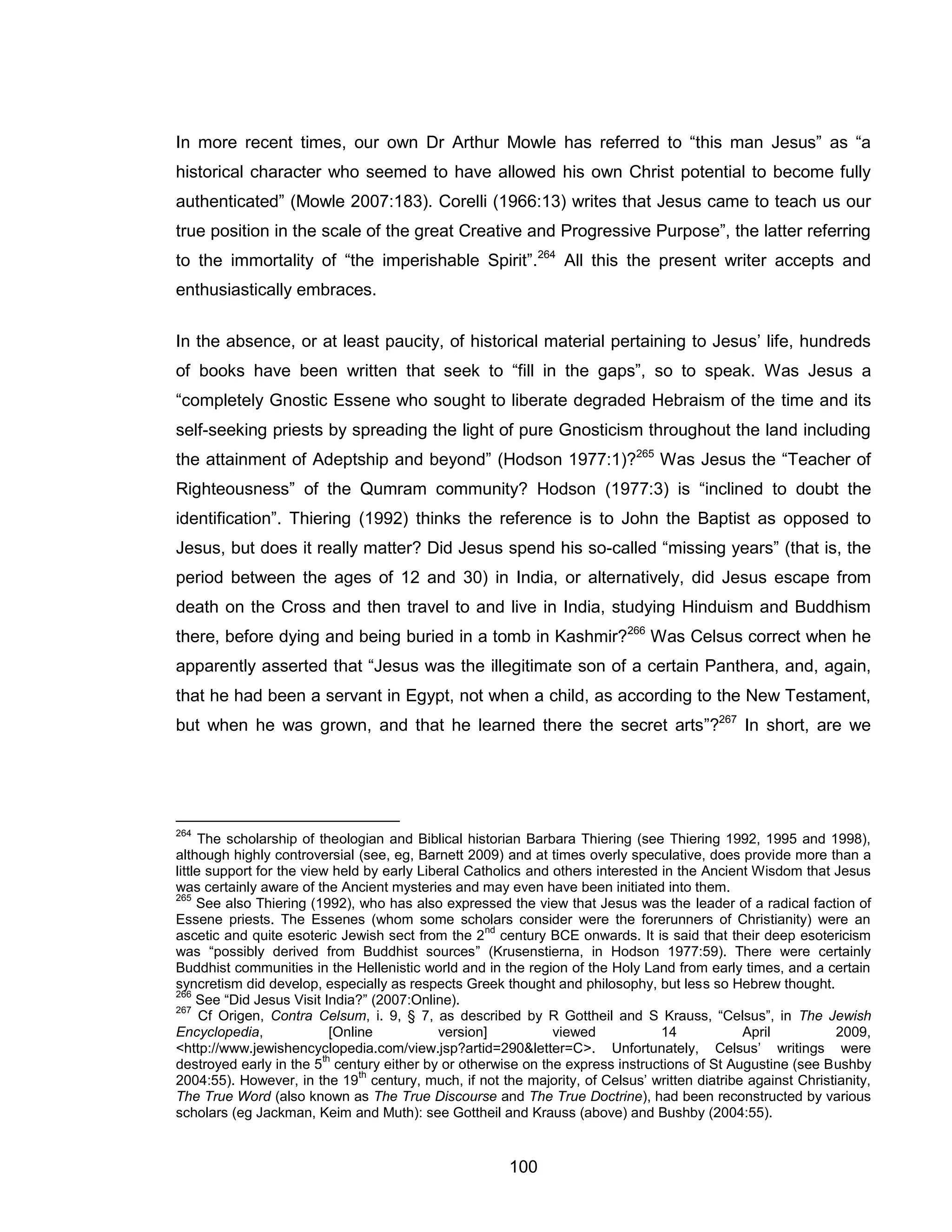 100 
In more recent times, our own Dr Arthur Mowle has referred to “this man Jesus” as “a historical character who seemed to have allowed his own Christ potential to become fully authenticated” (Mowle 2007:183). Corelli (1966:13) writes that Jesus came to teach us our true position in the scale of the great Creative and Progressive Purpose”, the latter referring to the immortality of “the imperishable Spirit”.264 All this the present writer accepts and enthusiastically embraces. 
In the absence, or at least paucity, of historical material pertaining to Jesus’ life, hundreds of books have been written that seek to “fill in the gaps”, so to speak. Was Jesus a “completely Gnostic Essene who sought to liberate degraded Hebraism of the time and its self-seeking priests by spreading the light of pure Gnosticism throughout the land including the attainment of Adeptship and beyond” (Hodson 1977:1)?265 Was Jesus the “Teacher of Righteousness” of the Qumram community? Hodson (1977:3) is “inclined to doubt the identification”. Thiering (1992) thinks the reference is to John the Baptist as opposed to Jesus, but does it really matter? Did Jesus spend his so-called “missing years” (that is, the period between the ages of 12 and 30) in India, or alternatively, did Jesus escape from death on the Cross and then travel to and live in India, studying Hinduism and Buddhism there, before dying and being buried in a tomb in Kashmir?266 Was Celsus correct when he apparently asserted that “Jesus was the illegitimate son of a certain Panthera, and, again, that he had been a servant in Egypt, not when a child, as according to the New Testament, but when he was grown, and that he learned there the secret arts”?267 In short, are we 
264 The scholarship of theologian and Biblical historian Barbara Thiering (see Thiering 1992, 1995 and 1998), although highly controversial (see, eg, Barnett 2009) and at times overly speculative, does provide more than a little support for the view held by early Liberal Catholics and others interested in the Ancient Wisdom that Jesus was certainly aware of the Ancient mysteries and may even have been initiated into them. 
265 See also Thiering (1992), who has also expressed the view that Jesus was the leader of a radical faction of Essene priests. The Essenes (whom some scholars consider were the forerunners of Christianity) were an ascetic and quite esoteric Jewish sect from the 2nd century BCE onwards. It is said that their deep esotericism was “possibly derived from Buddhist sources” (Krusenstierna, in Hodson 1977:59). There were certainly Buddhist communities in the Hellenistic world and in the region of the Holy Land from early times, and a certain syncretism did develop, especially as respects Greek thought and philosophy, but less so Hebrew thought. 
266 See “Did Jesus Visit India?” (2007:Online). 
267 Cf Origen, Contra Celsum, i. 9, § 7, as described by R Gottheil and S Krauss, “Celsus”, in The Jewish Encyclopedia, [Online version] viewed 14 April 2009, <http://www.jewishencyclopedia.com/view.jsp?artid=290&letter=C>. Unfortunately, Celsus’ writings were destroyed early in the 5th century either by or otherwise on the express instructions of St Augustine (see Bushby 2004:55). However, in the 19th century, much, if not the majority, of Celsus’ written diatribe against Christianity, The True Word (also known as The True Discourse and The True Doctrine), had been reconstructed by various scholars (eg Jackman, Keim and Muth): see Gottheil and Krauss (above) and Bushby (2004:55).  