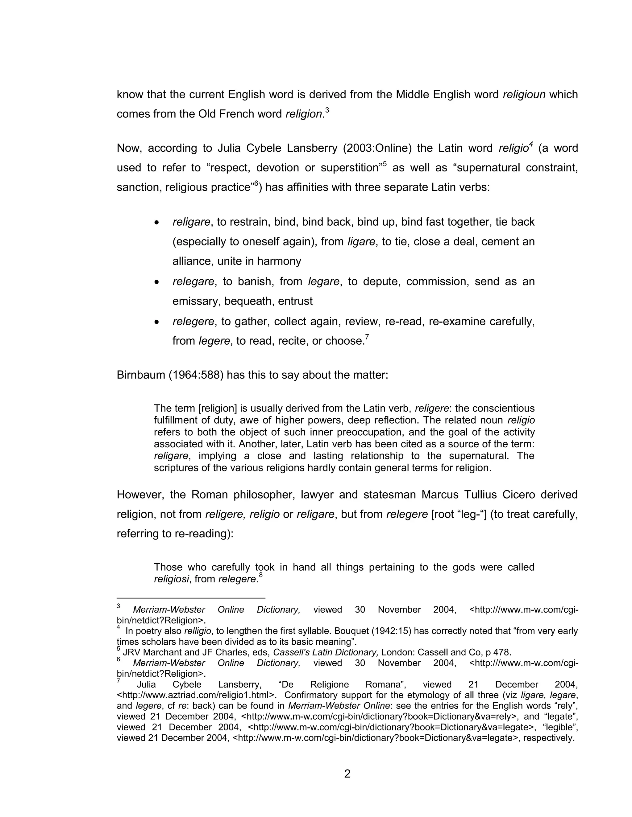 2 
know that the current English word is derived from the Middle English word religioun which comes from the Old French word religion.3 
Now, according to Julia Cybele Lansberry (2003:Online) the Latin word religio4 (a word used to refer to “respect, devotion or superstition”5 as well as “supernatural constraint, sanction, religious practice”6) has affinities with three separate Latin verbs: 
 religare, to restrain, bind, bind back, bind up, bind fast together, tie back (especially to oneself again), from ligare, to tie, close a deal, cement an alliance, unite in harmony 
 relegare, to banish, from legare, to depute, commission, send as an emissary, bequeath, entrust 
 relegere, to gather, collect again, review, re-read, re-examine carefully, from legere, to read, recite, or choose.7 
Birnbaum (1964:588) has this to say about the matter: 
The term [religion] is usually derived from the Latin verb, religere: the conscientious fulfillment of duty, awe of higher powers, deep reflection. The related noun religio refers to both the object of such inner preoccupation, and the goal of the activity associated with it. Another, later, Latin verb has been cited as a source of the term: religare, implying a close and lasting relationship to the supernatural. The scriptures of the various religions hardly contain general terms for religion. 
However, the Roman philosopher, lawyer and statesman Marcus Tullius Cicero derived religion, not from religere, religio or religare, but from relegere [root “leg-“] (to treat carefully, referring to re-reading): 
Those who carefully took in hand all things pertaining to the gods were called religiosi, from relegere.8 
3 Merriam-Webster Online Dictionary, viewed 30 November 2004, <http:///www.m-w.com/cgi- bin/netdict?Religion>. 
4 In poetry also relligio, to lengthen the first syllable. Bouquet (1942:15) has correctly noted that “from very early times scholars have been divided as to its basic meaning”. 
5 JRV Marchant and JF Charles, eds, Cassell's Latin Dictionary, London: Cassell and Co, p 478. 
6 Merriam-Webster Online Dictionary, viewed 30 November 2004, <http:///www.m-w.com/cgi- bin/netdict?Religion>. 
7 Julia Cybele Lansberry, “De Religione Romana”, viewed 21 December 2004, <http://www.aztriad.com/religio1.html>. Confirmatory support for the etymology of all three (viz ligare, legare, and legere, cf re: back) can be found in Merriam-Webster Online: see the entries for the English words “rely”, viewed 21 December 2004, <http://www.m-w.com/cgi-bin/dictionary?book=Dictionary&va=rely>, and “legate”, viewed 21 December 2004, <http://www.m-w.com/cgi-bin/dictionary?book=Dictionary&va=legate>, “legible”, viewed 21 December 2004, <http://www.m-w.com/cgi-bin/dictionary?book=Dictionary&va=legate>, respectively.  