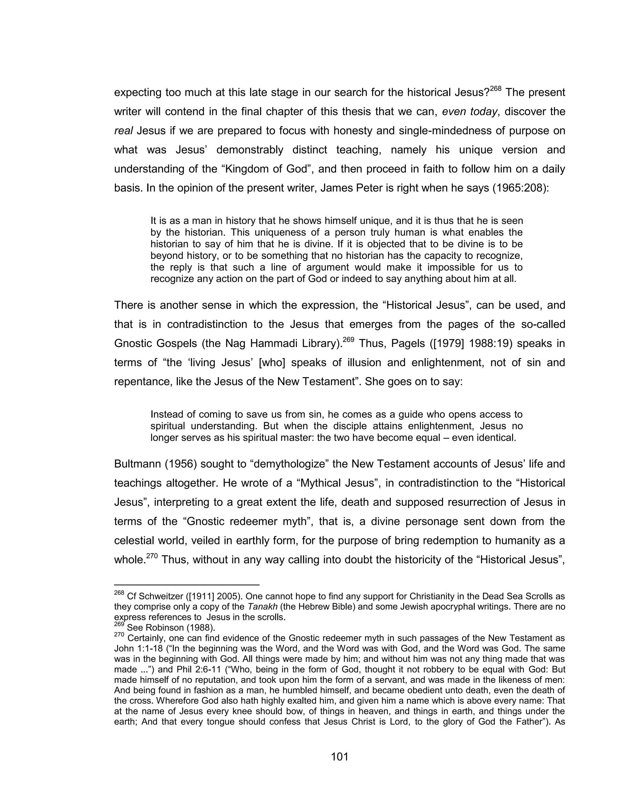 101 
expecting too much at this late stage in our search for the historical Jesus?268 The present writer will contend in the final chapter of this thesis that we can, even today, discover the real Jesus if we are prepared to focus with honesty and single-mindedness of purpose on what was Jesus’ demonstrably distinct teaching, namely his unique version and understanding of the “Kingdom of God”, and then proceed in faith to follow him on a daily basis. In the opinion of the present writer, James Peter is right when he says (1965:208): 
It is as a man in history that he shows himself unique, and it is thus that he is seen by the historian. This uniqueness of a person truly human is what enables the historian to say of him that he is divine. If it is objected that to be divine is to be beyond history, or to be something that no historian has the capacity to recognize, the reply is that such a line of argument would make it impossible for us to recognize any action on the part of God or indeed to say anything about him at all. 
There is another sense in which the expression, the “Historical Jesus”, can be used, and that is in contradistinction to the Jesus that emerges from the pages of the so-called Gnostic Gospels (the Nag Hammadi Library).269 Thus, Pagels ([1979] 1988:19) speaks in terms of “the ‘living Jesus’ [who] speaks of illusion and enlightenment, not of sin and repentance, like the Jesus of the New Testament”. She goes on to say: 
Instead of coming to save us from sin, he comes as a guide who opens access to spiritual understanding. But when the disciple attains enlightenment, Jesus no longer serves as his spiritual master: the two have become equal – even identical. 
Bultmann (1956) sought to “demythologize” the New Testament accounts of Jesus’ life and teachings altogether. He wrote of a “Mythical Jesus”, in contradistinction to the “Historical Jesus”, interpreting to a great extent the life, death and supposed resurrection of Jesus in terms of the “Gnostic redeemer myth”, that is, a divine personage sent down from the celestial world, veiled in earthly form, for the purpose of bring redemption to humanity as a whole.270 Thus, without in any way calling into doubt the historicity of the “Historical Jesus”, 
268 Cf Schweitzer ([1911] 2005). One cannot hope to find any support for Christianity in the Dead Sea Scrolls as they comprise only a copy of the Tanakh (the Hebrew Bible) and some Jewish apocryphal writings. There are no express references to Jesus in the scrolls. 
269 See Robinson (1988). 
270 Certainly, one can find evidence of the Gnostic redeemer myth in such passages of the New Testament as John 1:1-18 (“In the beginning was the Word, and the Word was with God, and the Word was God. The same was in the beginning with God. All things were made by him; and without him was not any thing made that was made ...”) and Phil 2:6-11 (“Who, being in the form of God, thought it not robbery to be equal with God: But made himself of no reputation, and took upon him the form of a servant, and was made in the likeness of men: And being found in fashion as a man, he humbled himself, and became obedient unto death, even the death of the cross. Wherefore God also hath highly exalted him, and given him a name which is above every name: That at the name of Jesus every knee should bow, of things in heaven, and things in earth, and things under the earth; And that every tongue should confess that Jesus Christ is Lord, to the glory of God the Father”). As  