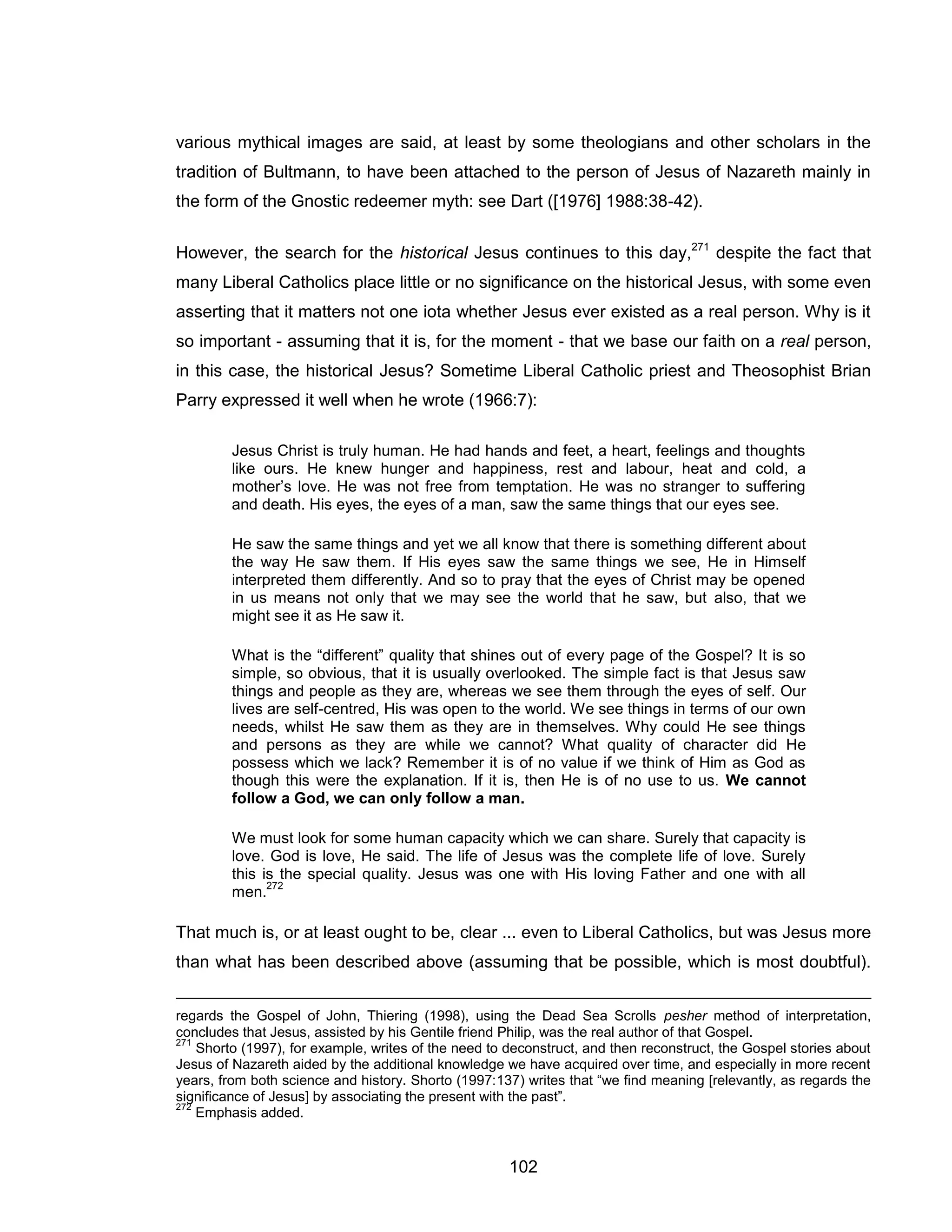 102 
various mythical images are said, at least by some theologians and other scholars in the tradition of Bultmann, to have been attached to the person of Jesus of Nazareth mainly in the form of the Gnostic redeemer myth: see Dart ([1976] 1988:38-42). 
However, the search for the historical Jesus continues to this day,271 despite the fact that many Liberal Catholics place little or no significance on the historical Jesus, with some even asserting that it matters not one iota whether Jesus ever existed as a real person. Why is it so important - assuming that it is, for the moment - that we base our faith on a real person, in this case, the historical Jesus? Sometime Liberal Catholic priest and Theosophist Brian Parry expressed it well when he wrote (1966:7): 
Jesus Christ is truly human. He had hands and feet, a heart, feelings and thoughts like ours. He knew hunger and happiness, rest and labour, heat and cold, a mother’s love. He was not free from temptation. He was no stranger to suffering and death. His eyes, the eyes of a man, saw the same things that our eyes see. 
He saw the same things and yet we all know that there is something different about the way He saw them. If His eyes saw the same things we see, He in Himself interpreted them differently. And so to pray that the eyes of Christ may be opened in us means not only that we may see the world that he saw, but also, that we might see it as He saw it. 
What is the “different” quality that shines out of every page of the Gospel? It is so simple, so obvious, that it is usually overlooked. The simple fact is that Jesus saw things and people as they are, whereas we see them through the eyes of self. Our lives are self-centred, His was open to the world. We see things in terms of our own needs, whilst He saw them as they are in themselves. Why could He see things and persons as they are while we cannot? What quality of character did He possess which we lack? Remember it is of no value if we think of Him as God as though this were the explanation. If it is, then He is of no use to us. We cannot follow a God, we can only follow a man. 
We must look for some human capacity which we can share. Surely that capacity is love. God is love, He said. The life of Jesus was the complete life of love. Surely this is the special quality. Jesus was one with His loving Father and one with all men.272 
That much is, or at least ought to be, clear ... even to Liberal Catholics, but was Jesus more than what has been described above (assuming that be possible, which is most doubtful). 
regards the Gospel of John, Thiering (1998), using the Dead Sea Scrolls pesher method of interpretation, concludes that Jesus, assisted by his Gentile friend Philip, was the real author of that Gospel. 
271 Shorto (1997), for example, writes of the need to deconstruct, and then reconstruct, the Gospel stories about Jesus of Nazareth aided by the additional knowledge we have acquired over time, and especially in more recent years, from both science and history. Shorto (1997:137) writes that “we find meaning [relevantly, as regards the significance of Jesus] by associating the present with the past”. 
272 Emphasis added.  