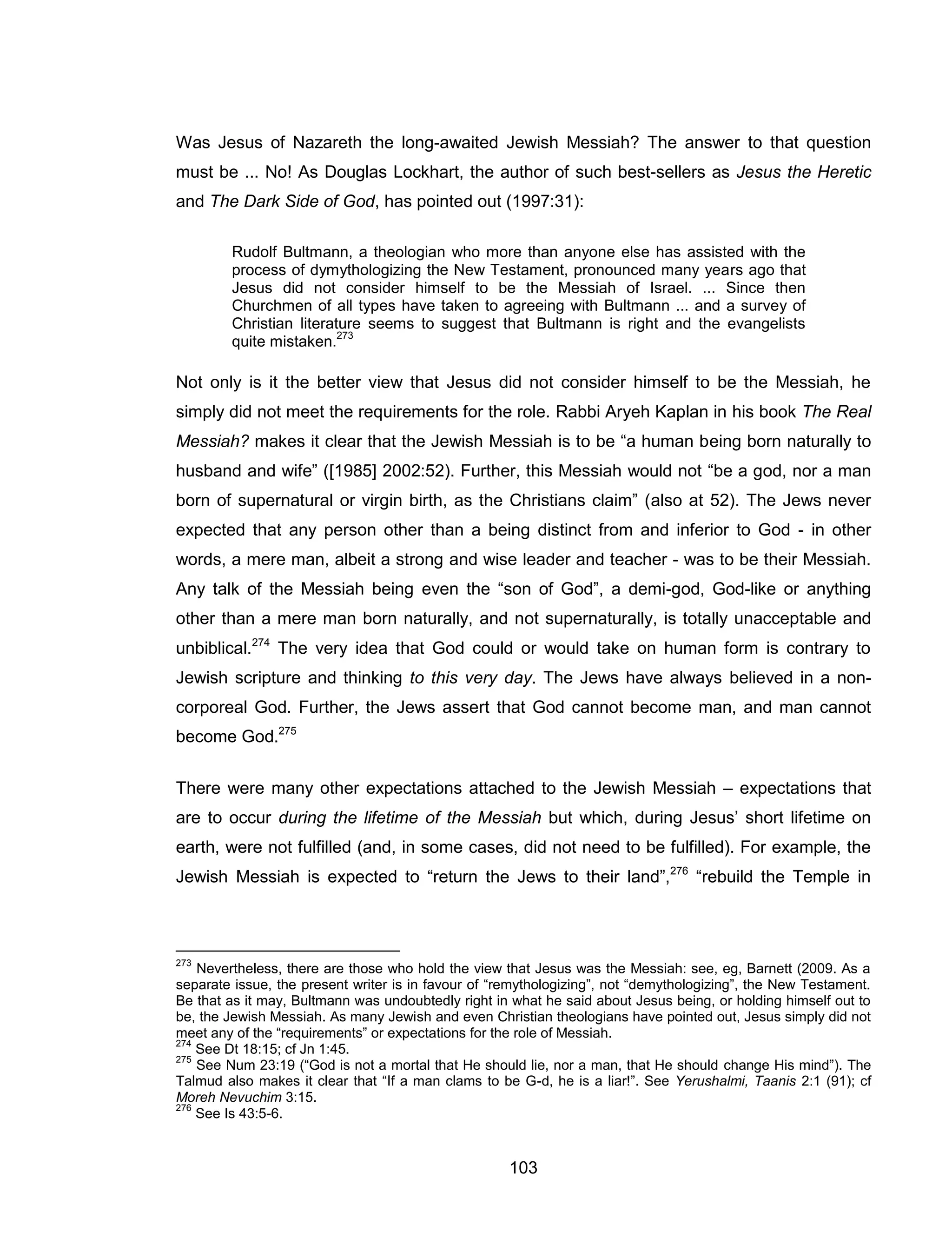 103 
Was Jesus of Nazareth the long-awaited Jewish Messiah? The answer to that question must be ... No! As Douglas Lockhart, the author of such best-sellers as Jesus the Heretic and The Dark Side of God, has pointed out (1997:31): 
Rudolf Bultmann, a theologian who more than anyone else has assisted with the process of dymythologizing the New Testament, pronounced many years ago that Jesus did not consider himself to be the Messiah of Israel. ... Since then Churchmen of all types have taken to agreeing with Bultmann ... and a survey of Christian literature seems to suggest that Bultmann is right and the evangelists quite mistaken.273 
Not only is it the better view that Jesus did not consider himself to be the Messiah, he simply did not meet the requirements for the role. Rabbi Aryeh Kaplan in his book The Real Messiah? makes it clear that the Jewish Messiah is to be “a human being born naturally to husband and wife” ([1985] 2002:52). Further, this Messiah would not “be a god, nor a man born of supernatural or virgin birth, as the Christians claim” (also at 52). The Jews never expected that any person other than a being distinct from and inferior to God - in other words, a mere man, albeit a strong and wise leader and teacher - was to be their Messiah. Any talk of the Messiah being even the “son of God”, a demi-god, God-like or anything other than a mere man born naturally, and not supernaturally, is totally unacceptable and unbiblical.274 The very idea that God could or would take on human form is contrary to Jewish scripture and thinking to this very day. The Jews have always believed in a non- corporeal God. Further, the Jews assert that God cannot become man, and man cannot become God.275 
There were many other expectations attached to the Jewish Messiah – expectations that are to occur during the lifetime of the Messiah but which, during Jesus’ short lifetime on earth, were not fulfilled (and, in some cases, did not need to be fulfilled). For example, the Jewish Messiah is expected to “return the Jews to their land”,276 “rebuild the Temple in 
273 Nevertheless, there are those who hold the view that Jesus was the Messiah: see, eg, Barnett (2009. As a separate issue, the present writer is in favour of “remythologizing”, not “demythologizing”, the New Testament. Be that as it may, Bultmann was undoubtedly right in what he said about Jesus being, or holding himself out to be, the Jewish Messiah. As many Jewish and even Christian theologians have pointed out, Jesus simply did not meet any of the “requirements” or expectations for the role of Messiah. 
274 See Dt 18:15; cf Jn 1:45. 
275 See Num 23:19 (“God is not a mortal that He should lie, nor a man, that He should change His mind”). The Talmud also makes it clear that “If a man clams to be G-d, he is a liar!”. See Yerushalmi, Taanis 2:1 (91); cf Moreh Nevuchim 3:15. 
276 See Is 43:5-6.  
