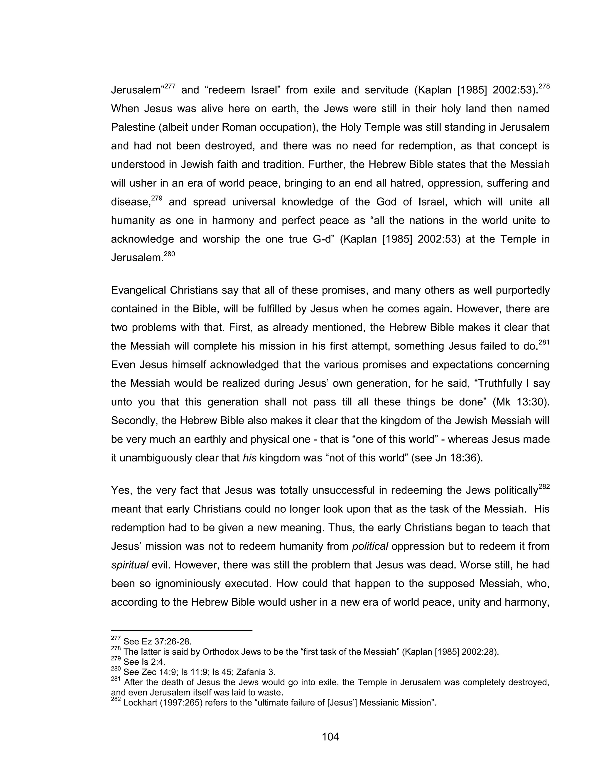 104 
Jerusalem”277 and “redeem Israel” from exile and servitude (Kaplan [1985] 2002:53).278 When Jesus was alive here on earth, the Jews were still in their holy land then named Palestine (albeit under Roman occupation), the Holy Temple was still standing in Jerusalem and had not been destroyed, and there was no need for redemption, as that concept is understood in Jewish faith and tradition. Further, the Hebrew Bible states that the Messiah will usher in an era of world peace, bringing to an end all hatred, oppression, suffering and disease,279 and spread universal knowledge of the God of Israel, which will unite all humanity as one in harmony and perfect peace as “all the nations in the world unite to acknowledge and worship the one true G-d” (Kaplan [1985] 2002:53) at the Temple in Jerusalem.280 
Evangelical Christians say that all of these promises, and many others as well purportedly contained in the Bible, will be fulfilled by Jesus when he comes again. However, there are two problems with that. First, as already mentioned, the Hebrew Bible makes it clear that the Messiah will complete his mission in his first attempt, something Jesus failed to do.281 Even Jesus himself acknowledged that the various promises and expectations concerning the Messiah would be realized during Jesus’ own generation, for he said, “Truthfully I say unto you that this generation shall not pass till all these things be done” (Mk 13:30). Secondly, the Hebrew Bible also makes it clear that the kingdom of the Jewish Messiah will be very much an earthly and physical one - that is “one of this world” - whereas Jesus made it unambiguously clear that his kingdom was “not of this world” (see Jn 18:36). 
Yes, the very fact that Jesus was totally unsuccessful in redeeming the Jews politically282 meant that early Christians could no longer look upon that as the task of the Messiah. His redemption had to be given a new meaning. Thus, the early Christians began to teach that Jesus’ mission was not to redeem humanity from political oppression but to redeem it from spiritual evil. However, there was still the problem that Jesus was dead. Worse still, he had been so ignominiously executed. How could that happen to the supposed Messiah, who, according to the Hebrew Bible would usher in a new era of world peace, unity and harmony, 
277 See Ez 37:26-28. 
278 The latter is said by Orthodox Jews to be the “first task of the Messiah” (Kaplan [1985] 2002:28). 
279 See Is 2:4. 
280 See Zec 14:9; Is 11:9; Is 45; Zafania 3. 
281 After the death of Jesus the Jews would go into exile, the Temple in Jerusalem was completely destroyed, and even Jerusalem itself was laid to waste. 
282 Lockhart (1997:265) refers to the “ultimate failure of [Jesus’] Messianic Mission”.  