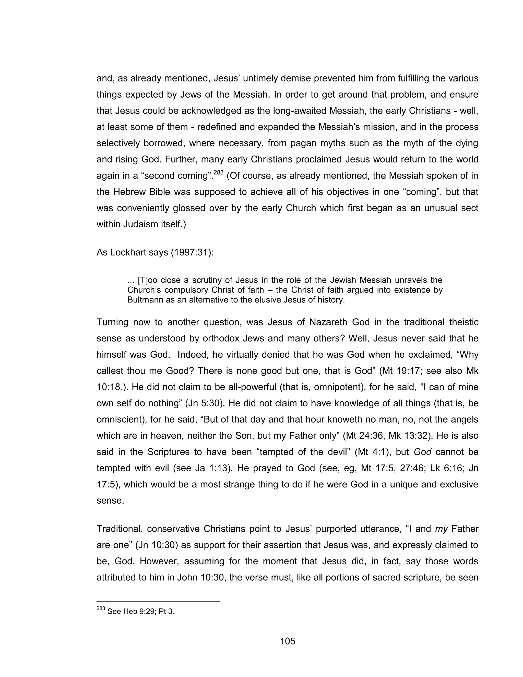 105 
and, as already mentioned, Jesus’ untimely demise prevented him from fulfilling the various things expected by Jews of the Messiah. In order to get around that problem, and ensure that Jesus could be acknowledged as the long-awaited Messiah, the early Christians - well, at least some of them - redefined and expanded the Messiah’s mission, and in the process selectively borrowed, where necessary, from pagan myths such as the myth of the dying and rising God. Further, many early Christians proclaimed Jesus would return to the world again in a “second coming”.283 (Of course, as already mentioned, the Messiah spoken of in the Hebrew Bible was supposed to achieve all of his objectives in one “coming”, but that was conveniently glossed over by the early Church which first began as an unusual sect within Judaism itself.) 
As Lockhart says (1997:31): 
... [T]oo close a scrutiny of Jesus in the role of the Jewish Messiah unravels the Church’s compulsory Christ of faith – the Christ of faith argued into existence by Bultmann as an alternative to the elusive Jesus of history. 
Turning now to another question, was Jesus of Nazareth God in the traditional theistic sense as understood by orthodox Jews and many others? Well, Jesus never said that he himself was God. Indeed, he virtually denied that he was God when he exclaimed, “Why callest thou me Good? There is none good but one, that is God” (Mt 19:17; see also Mk 10:18.). He did not claim to be all-powerful (that is, omnipotent), for he said, “I can of mine own self do nothing” (Jn 5:30). He did not claim to have knowledge of all things (that is, be omniscient), for he said, “But of that day and that hour knoweth no man, no, not the angels which are in heaven, neither the Son, but my Father only” (Mt 24:36, Mk 13:32). He is also said in the Scriptures to have been “tempted of the devil” (Mt 4:1), but God cannot be tempted with evil (see Ja 1:13). He prayed to God (see, eg, Mt 17:5, 27:46; Lk 6:16; Jn 17:5), which would be a most strange thing to do if he were God in a unique and exclusive sense. 
Traditional, conservative Christians point to Jesus’ purported utterance, “I and my Father are one” (Jn 10:30) as support for their assertion that Jesus was, and expressly claimed to be, God. However, assuming for the moment that Jesus did, in fact, say those words attributed to him in John 10:30, the verse must, like all portions of sacred scripture, be seen 
283 See Heb 9:29; Pt 3.  
