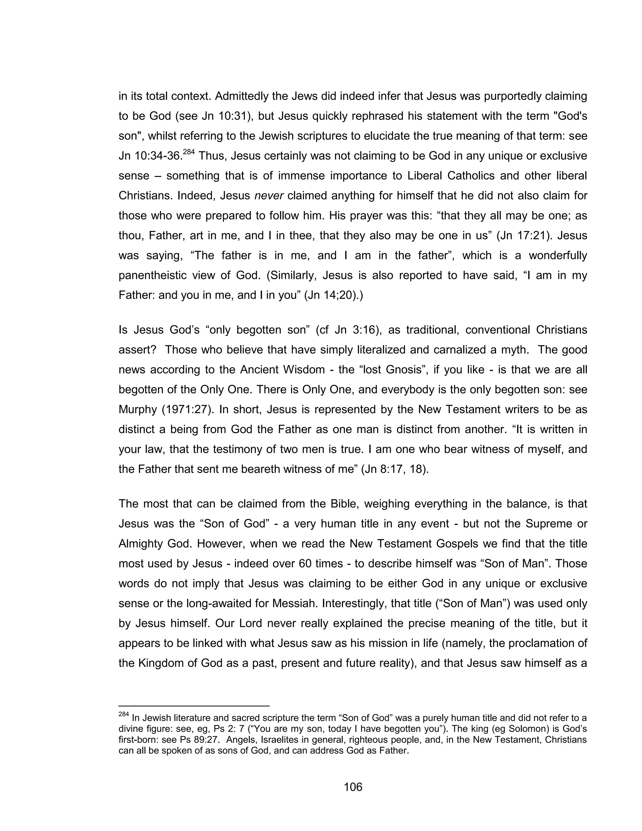 106 
in its total context. Admittedly the Jews did indeed infer that Jesus was purportedly claiming to be God (see Jn 10:31), but Jesus quickly rephrased his statement with the term "God's son", whilst referring to the Jewish scriptures to elucidate the true meaning of that term: see Jn 10:34-36.284 Thus, Jesus certainly was not claiming to be God in any unique or exclusive sense – something that is of immense importance to Liberal Catholics and other liberal Christians. Indeed, Jesus never claimed anything for himself that he did not also claim for those who were prepared to follow him. His prayer was this: “that they all may be one; as thou, Father, art in me, and I in thee, that they also may be one in us” (Jn 17:21). Jesus was saying, “The father is in me, and I am in the father”, which is a wonderfully panentheistic view of God. (Similarly, Jesus is also reported to have said, “I am in my Father: and you in me, and I in you” (Jn 14;20).) 
Is Jesus God’s “only begotten son” (cf Jn 3:16), as traditional, conventional Christians assert? Those who believe that have simply literalized and carnalized a myth. The good news according to the Ancient Wisdom - the “lost Gnosis”, if you like - is that we are all begotten of the Only One. There is Only One, and everybody is the only begotten son: see Murphy (1971:27). In short, Jesus is represented by the New Testament writers to be as distinct a being from God the Father as one man is distinct from another. “It is written in your law, that the testimony of two men is true. I am one who bear witness of myself, and the Father that sent me beareth witness of me” (Jn 8:17, 18). 
The most that can be claimed from the Bible, weighing everything in the balance, is that Jesus was the “Son of God” - a very human title in any event - but not the Supreme or Almighty God. However, when we read the New Testament Gospels we find that the title most used by Jesus - indeed over 60 times - to describe himself was “Son of Man”. Those words do not imply that Jesus was claiming to be either God in any unique or exclusive sense or the long-awaited for Messiah. Interestingly, that title (“Son of Man”) was used only by Jesus himself. Our Lord never really explained the precise meaning of the title, but it appears to be linked with what Jesus saw as his mission in life (namely, the proclamation of the Kingdom of God as a past, present and future reality), and that Jesus saw himself as a 
284 In Jewish literature and sacred scripture the term “Son of God” was a purely human title and did not refer to a divine figure: see, eg, Ps 2: 7 (“You are my son, today I have begotten you”). The king (eg Solomon) is God’s first-born: see Ps 89:27. Angels, Israelites in general, righteous people, and, in the New Testament, Christians can all be spoken of as sons of God, and can address God as Father.  