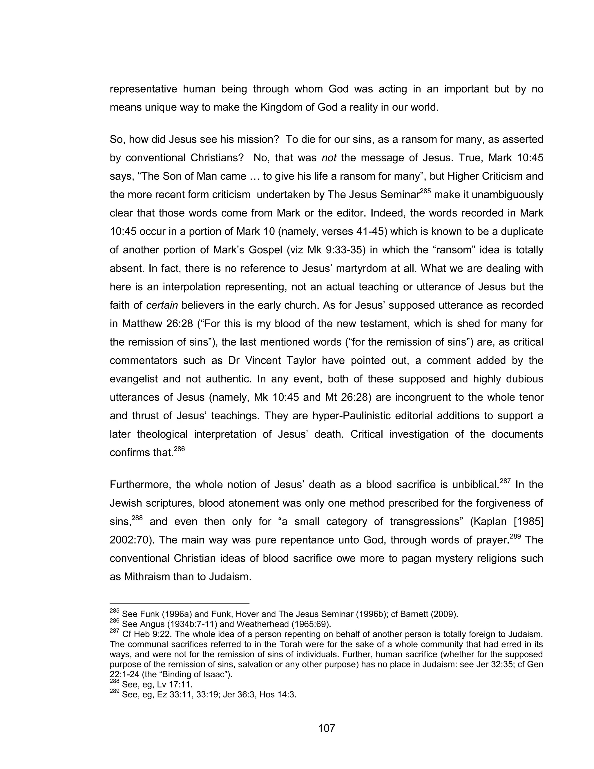 107 
representative human being through whom God was acting in an important but by no means unique way to make the Kingdom of God a reality in our world. 
So, how did Jesus see his mission? To die for our sins, as a ransom for many, as asserted by conventional Christians? No, that was not the message of Jesus. True, Mark 10:45 says, “The Son of Man came … to give his life a ransom for many”, but Higher Criticism and the more recent form criticism undertaken by The Jesus Seminar285 make it unambiguously clear that those words come from Mark or the editor. Indeed, the words recorded in Mark 10:45 occur in a portion of Mark 10 (namely, verses 41-45) which is known to be a duplicate of another portion of Mark’s Gospel (viz Mk 9:33-35) in which the “ransom” idea is totally absent. In fact, there is no reference to Jesus’ martyrdom at all. What we are dealing with here is an interpolation representing, not an actual teaching or utterance of Jesus but the faith of certain believers in the early church. As for Jesus’ supposed utterance as recorded in Matthew 26:28 (“For this is my blood of the new testament, which is shed for many for the remission of sins”), the last mentioned words (“for the remission of sins”) are, as critical commentators such as Dr Vincent Taylor have pointed out, a comment added by the evangelist and not authentic. In any event, both of these supposed and highly dubious utterances of Jesus (namely, Mk 10:45 and Mt 26:28) are incongruent to the whole tenor and thrust of Jesus’ teachings. They are hyper-Paulinistic editorial additions to support a later theological interpretation of Jesus’ death. Critical investigation of the documents confirms that.286 
Furthermore, the whole notion of Jesus’ death as a blood sacrifice is unbiblical.287 In the Jewish scriptures, blood atonement was only one method prescribed for the forgiveness of sins,288 and even then only for “a small category of transgressions” (Kaplan [1985] 2002:70). The main way was pure repentance unto God, through words of prayer.289 The conventional Christian ideas of blood sacrifice owe more to pagan mystery religions such as Mithraism than to Judaism. 
285 See Funk (1996a) and Funk, Hover and The Jesus Seminar (1996b); cf Barnett (2009). 
286 See Angus (1934b:7-11) and Weatherhead (1965:69). 
287 Cf Heb 9:22. The whole idea of a person repenting on behalf of another person is totally foreign to Judaism. The communal sacrifices referred to in the Torah were for the sake of a whole community that had erred in its ways, and were not for the remission of sins of individuals. Further, human sacrifice (whether for the supposed purpose of the remission of sins, salvation or any other purpose) has no place in Judaism: see Jer 32:35; cf Gen 22:1-24 (the “Binding of Isaac”). 
288 See, eg, Lv 17:11. 
289 See, eg, Ez 33:11, 33:19; Jer 36:3, Hos 14:3.  