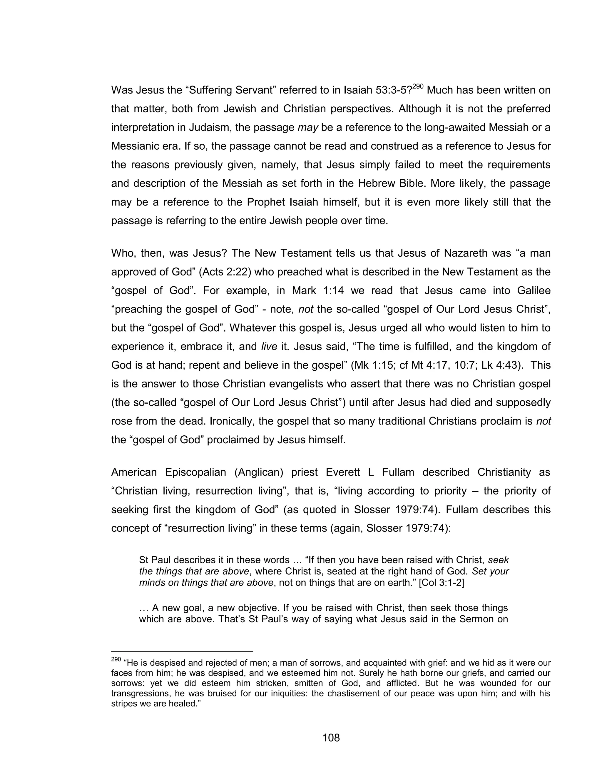 108 
Was Jesus the “Suffering Servant” referred to in Isaiah 53:3-5?290 Much has been written on that matter, both from Jewish and Christian perspectives. Although it is not the preferred interpretation in Judaism, the passage may be a reference to the long-awaited Messiah or a Messianic era. If so, the passage cannot be read and construed as a reference to Jesus for the reasons previously given, namely, that Jesus simply failed to meet the requirements and description of the Messiah as set forth in the Hebrew Bible. More likely, the passage may be a reference to the Prophet Isaiah himself, but it is even more likely still that the passage is referring to the entire Jewish people over time. 
Who, then, was Jesus? The New Testament tells us that Jesus of Nazareth was “a man approved of God” (Acts 2:22) who preached what is described in the New Testament as the “gospel of God”. For example, in Mark 1:14 we read that Jesus came into Galilee “preaching the gospel of God” - note, not the so-called “gospel of Our Lord Jesus Christ”, but the “gospel of God”. Whatever this gospel is, Jesus urged all who would listen to him to experience it, embrace it, and live it. Jesus said, “The time is fulfilled, and the kingdom of God is at hand; repent and believe in the gospel” (Mk 1:15; cf Mt 4:17, 10:7; Lk 4:43). This is the answer to those Christian evangelists who assert that there was no Christian gospel (the so-called “gospel of Our Lord Jesus Christ”) until after Jesus had died and supposedly rose from the dead. Ironically, the gospel that so many traditional Christians proclaim is not the “gospel of God” proclaimed by Jesus himself. 
American Episcopalian (Anglican) priest Everett L Fullam described Christianity as “Christian living, resurrection living”, that is, “living according to priority – the priority of seeking first the kingdom of God” (as quoted in Slosser 1979:74). Fullam describes this concept of “resurrection living” in these terms (again, Slosser 1979:74): 
St Paul describes it in these words … “If then you have been raised with Christ, seek the things that are above, where Christ is, seated at the right hand of God. Set your minds on things that are above, not on things that are on earth.” [Col 3:1-2] 
… A new goal, a new objective. If you be raised with Christ, then seek those things which are above. That’s St Paul’s way of saying what Jesus said in the Sermon on 
290 “He is despised and rejected of men; a man of sorrows, and acquainted with grief: and we hid as it were our faces from him; he was despised, and we esteemed him not. Surely he hath borne our griefs, and carried our sorrows: yet we did esteem him stricken, smitten of God, and afflicted. But he was wounded for our transgressions, he was bruised for our iniquities: the chastisement of our peace was upon him; and with his stripes we are healed.”  