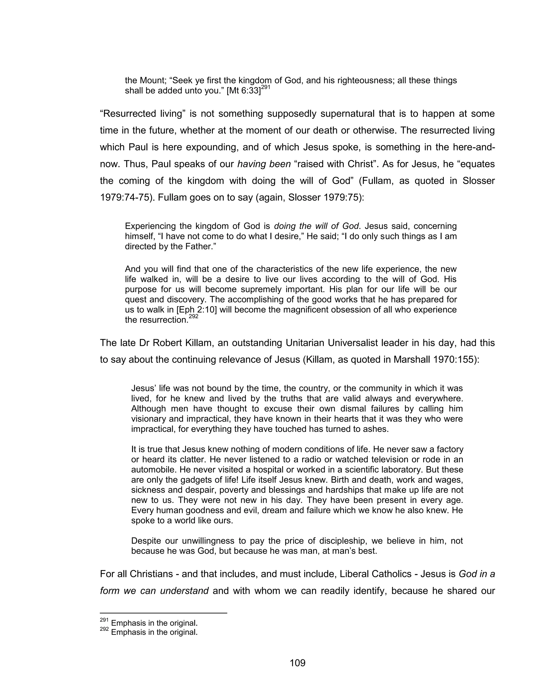 109 
the Mount; “Seek ye first the kingdom of God, and his righteousness; all these things shall be added unto you.” [Mt 6:33]291 
“Resurrected living” is not something supposedly supernatural that is to happen at some time in the future, whether at the moment of our death or otherwise. The resurrected living which Paul is here expounding, and of which Jesus spoke, is something in the here-and- now. Thus, Paul speaks of our having been “raised with Christ”. As for Jesus, he “equates the coming of the kingdom with doing the will of God” (Fullam, as quoted in Slosser 1979:74-75). Fullam goes on to say (again, Slosser 1979:75): 
Experiencing the kingdom of God is doing the will of God. Jesus said, concerning himself, “I have not come to do what I desire,” He said; “I do only such things as I am directed by the Father.” 
And you will find that one of the characteristics of the new life experience, the new life walked in, will be a desire to live our lives according to the will of God. His purpose for us will become supremely important. His plan for our life will be our quest and discovery. The accomplishing of the good works that he has prepared for us to walk in [Eph 2:10] will become the magnificent obsession of all who experience the resurrection.292 
The late Dr Robert Killam, an outstanding Unitarian Universalist leader in his day, had this to say about the continuing relevance of Jesus (Killam, as quoted in Marshall 1970:155): 
Jesus’ life was not bound by the time, the country, or the community in which it was lived, for he knew and lived by the truths that are valid always and everywhere. Although men have thought to excuse their own dismal failures by calling him visionary and impractical, they have known in their hearts that it was they who were impractical, for everything they have touched has turned to ashes. 
It is true that Jesus knew nothing of modern conditions of life. He never saw a factory or heard its clatter. He never listened to a radio or watched television or rode in an automobile. He never visited a hospital or worked in a scientific laboratory. But these are only the gadgets of life! Life itself Jesus knew. Birth and death, work and wages, sickness and despair, poverty and blessings and hardships that make up life are not new to us. They were not new in his day. They have been present in every age. Every human goodness and evil, dream and failure which we know he also knew. He spoke to a world like ours. 
Despite our unwillingness to pay the price of discipleship, we believe in him, not because he was God, but because he was man, at man’s best. 
For all Christians - and that includes, and must include, Liberal Catholics - Jesus is God in a form we can understand and with whom we can readily identify, because he shared our 
291 Emphasis in the original. 
292 Emphasis in the original.  