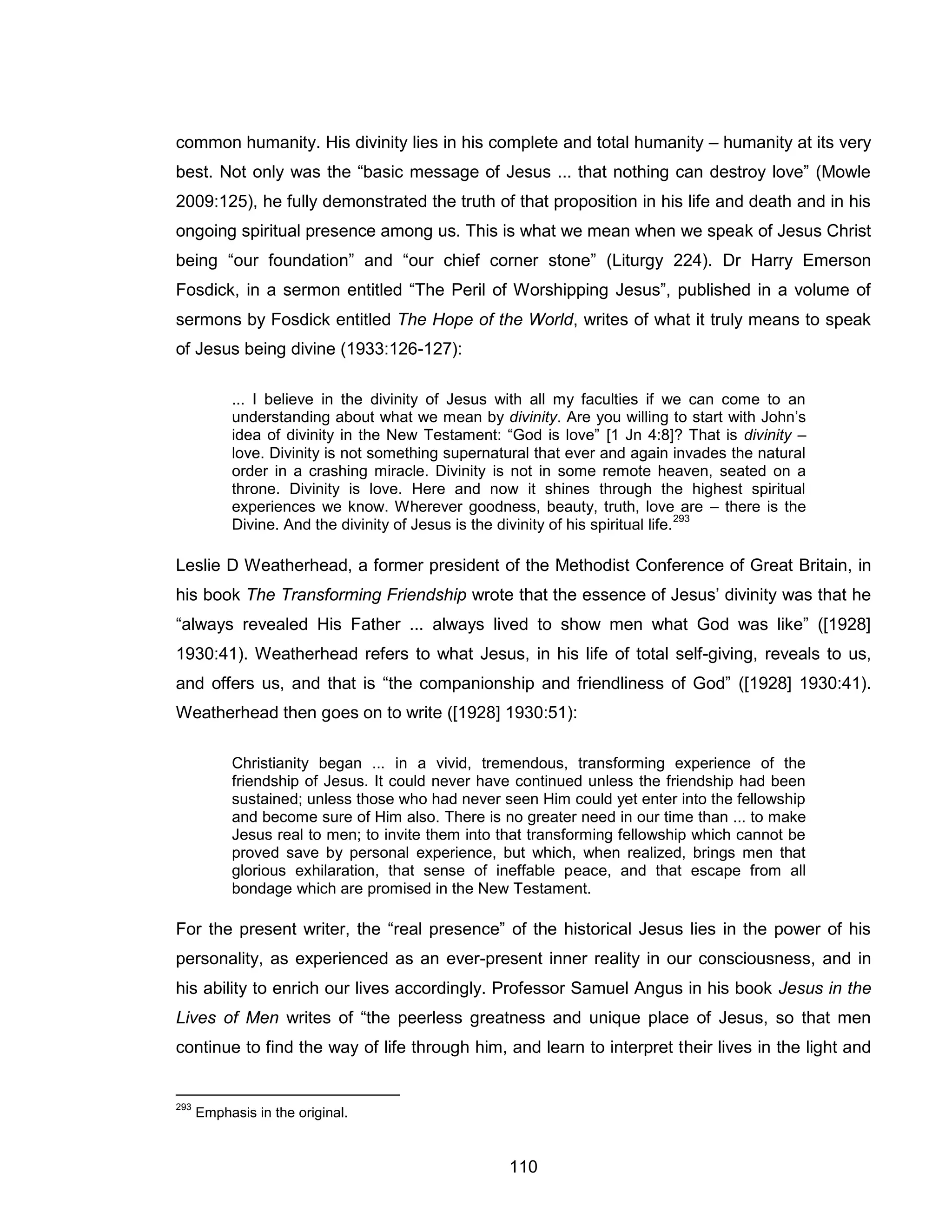 110 
common humanity. His divinity lies in his complete and total humanity – humanity at its very best. Not only was the “basic message of Jesus ... that nothing can destroy love” (Mowle 2009:125), he fully demonstrated the truth of that proposition in his life and death and in his ongoing spiritual presence among us. This is what we mean when we speak of Jesus Christ being “our foundation” and “our chief corner stone” (Liturgy 224). Dr Harry Emerson Fosdick, in a sermon entitled “The Peril of Worshipping Jesus”, published in a volume of sermons by Fosdick entitled The Hope of the World, writes of what it truly means to speak of Jesus being divine (1933:126-127): 
... I believe in the divinity of Jesus with all my faculties if we can come to an understanding about what we mean by divinity. Are you willing to start with John’s idea of divinity in the New Testament: “God is love” [1 Jn 4:8]? That is divinity – love. Divinity is not something supernatural that ever and again invades the natural order in a crashing miracle. Divinity is not in some remote heaven, seated on a throne. Divinity is love. Here and now it shines through the highest spiritual experiences we know. Wherever goodness, beauty, truth, love are – there is the Divine. And the divinity of Jesus is the divinity of his spiritual life.293 
Leslie D Weatherhead, a former president of the Methodist Conference of Great Britain, in his book The Transforming Friendship wrote that the essence of Jesus’ divinity was that he “always revealed His Father ... always lived to show men what God was like” ([1928] 1930:41). Weatherhead refers to what Jesus, in his life of total self-giving, reveals to us, and offers us, and that is “the companionship and friendliness of God” ([1928] 1930:41). Weatherhead then goes on to write ([1928] 1930:51): 
Christianity began ... in a vivid, tremendous, transforming experience of the friendship of Jesus. It could never have continued unless the friendship had been sustained; unless those who had never seen Him could yet enter into the fellowship and become sure of Him also. There is no greater need in our time than ... to make Jesus real to men; to invite them into that transforming fellowship which cannot be proved save by personal experience, but which, when realized, brings men that glorious exhilaration, that sense of ineffable peace, and that escape from all bondage which are promised in the New Testament. 
For the present writer, the “real presence” of the historical Jesus lies in the power of his personality, as experienced as an ever-present inner reality in our consciousness, and in his ability to enrich our lives accordingly. Professor Samuel Angus in his book Jesus in the Lives of Men writes of “the peerless greatness and unique place of Jesus, so that men continue to find the way of life through him, and learn to interpret their lives in the light and 
293 Emphasis in the original.  
