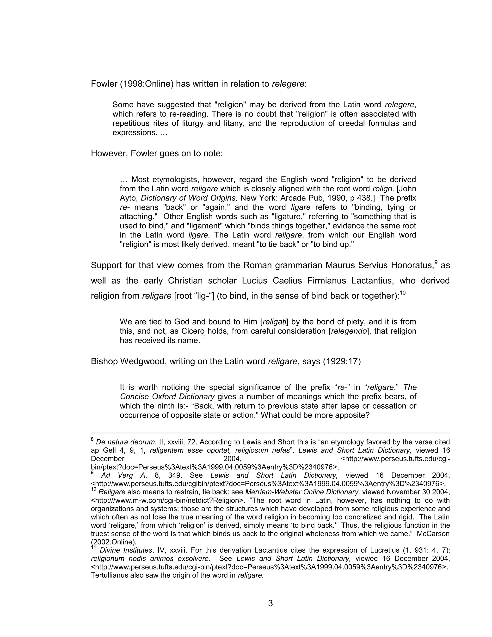 3 
Fowler (1998:Online) has written in relation to relegere: 
Some have suggested that "religion" may be derived from the Latin word relegere, which refers to re-reading. There is no doubt that "religion" is often associated with repetitious rites of liturgy and litany, and the reproduction of creedal formulas and expressions. … 
However, Fowler goes on to note: 
… Most etymologists, however, regard the English word "religion" to be derived from the Latin word religare which is closely aligned with the root word religo. [John Ayto, Dictionary of Word Origins, New York: Arcade Pub, 1990, p 438.] The prefix re- means "back" or "again," and the word ligare refers to "binding, tying or attaching." Other English words such as "ligature," referring to "something that is used to bind," and "ligament" which "binds things together," evidence the same root in the Latin word ligare. The Latin word religare, from which our English word "religion" is most likely derived, meant "to tie back" or "to bind up." 
Support for that view comes from the Roman grammarian Maurus Servius Honoratus,9 as well as the early Christian scholar Lucius Caelius Firmianus Lactantius, who derived religion from religare [root “lig-“] (to bind, in the sense of bind back or together):10 
We are tied to God and bound to Him [religati] by the bond of piety, and it is from this, and not, as Cicero holds, from careful consideration [relegendo], that religion has received its name.11 
Bishop Wedgwood, writing on the Latin word religare, says (1929:17) 
It is worth noticing the special significance of the prefix “re-” in “religare.” The Concise Oxford Dictionary gives a number of meanings which the prefix bears, of which the ninth is:- “Back, with return to previous state after lapse or cessation or occurrence of opposite state or action.” What could be more apposite? 
8 De natura deorum, II, xxviii, 72. According to Lewis and Short this is “an etymology favored by the verse cited ap Gell 4, 9, 1, religentem esse oportet, religiosum nefas”. Lewis and Short Latin Dictionary, viewed 16 December 2004, <http://www.perseus.tufts.edu/cgi- bin/ptext?doc=Perseus%3Atext%3A1999.04.0059%3Aentry%3D%2340976>. 
9 Ad Verg A, 8, 349. See Lewis and Short Latin Dictionary, viewed 16 December 2004, <http://www.perseus.tufts.edu/cgibin/ptext?doc=Perseus%3Atext%3A1999.04.0059%3Aentry%3D%2340976>. 
10 Religare also means to restrain, tie back: see Merriam-Webster Online Dictionary, viewed November 30 2004, <http:///www.m-w.com/cgi-bin/netdict?Religion>. “The root word in Latin, however, has nothing to do with organizations and systems; those are the structures which have developed from some religious experience and which often as not lose the true meaning of the word religion in becoming too concretized and rigid. The Latin word ‘religare,’ from which ‘religion’ is derived, simply means ‘to bind back.’ Thus, the religious function in the truest sense of the word is that which binds us back to the original wholeness from which we came.” McCarson (2002:Online). 
11 Divine Institutes, IV, xxviii. For this derivation Lactantius cites the expression of Lucretius (1, 931: 4, 7): religionum nodis animos exsolvere. See Lewis and Short Latin Dictionary, viewed 16 December 2004, <http://www.perseus.tufts.edu/cgi-bin/ptext?doc=Perseus%3Atext%3A1999.04.0059%3Aentry%3D%2340976>. Tertullianus also saw the origin of the word in religare.  