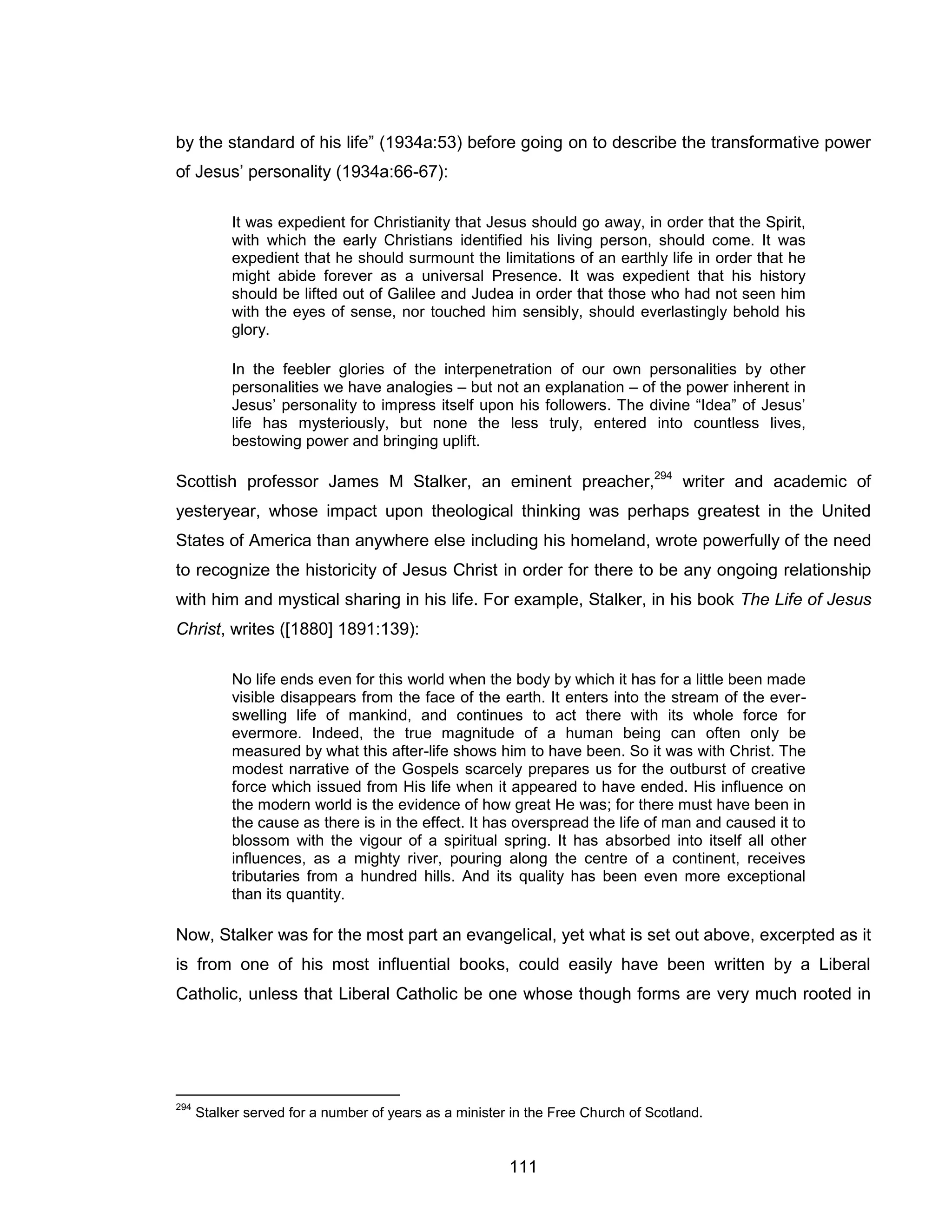 111 
by the standard of his life” (1934a:53) before going on to describe the transformative power of Jesus’ personality (1934a:66-67): 
It was expedient for Christianity that Jesus should go away, in order that the Spirit, with which the early Christians identified his living person, should come. It was expedient that he should surmount the limitations of an earthly life in order that he might abide forever as a universal Presence. It was expedient that his history should be lifted out of Galilee and Judea in order that those who had not seen him with the eyes of sense, nor touched him sensibly, should everlastingly behold his glory. 
In the feebler glories of the interpenetration of our own personalities by other personalities we have analogies – but not an explanation – of the power inherent in Jesus’ personality to impress itself upon his followers. The divine “Idea” of Jesus’ life has mysteriously, but none the less truly, entered into countless lives, bestowing power and bringing uplift. 
Scottish professor James M Stalker, an eminent preacher,294 writer and academic of yesteryear, whose impact upon theological thinking was perhaps greatest in the United States of America than anywhere else including his homeland, wrote powerfully of the need to recognize the historicity of Jesus Christ in order for there to be any ongoing relationship with him and mystical sharing in his life. For example, Stalker, in his book The Life of Jesus Christ, writes ([1880] 1891:139): 
No life ends even for this world when the body by which it has for a little been made visible disappears from the face of the earth. It enters into the stream of the ever- swelling life of mankind, and continues to act there with its whole force for evermore. Indeed, the true magnitude of a human being can often only be measured by what this after-life shows him to have been. So it was with Christ. The modest narrative of the Gospels scarcely prepares us for the outburst of creative force which issued from His life when it appeared to have ended. His influence on the modern world is the evidence of how great He was; for there must have been in the cause as there is in the effect. It has overspread the life of man and caused it to blossom with the vigour of a spiritual spring. It has absorbed into itself all other influences, as a mighty river, pouring along the centre of a continent, receives tributaries from a hundred hills. And its quality has been even more exceptional than its quantity. 
Now, Stalker was for the most part an evangelical, yet what is set out above, excerpted as it is from one of his most influential books, could easily have been written by a Liberal Catholic, unless that Liberal Catholic be one whose though forms are very much rooted in 
294 Stalker served for a number of years as a minister in the Free Church of Scotland.  