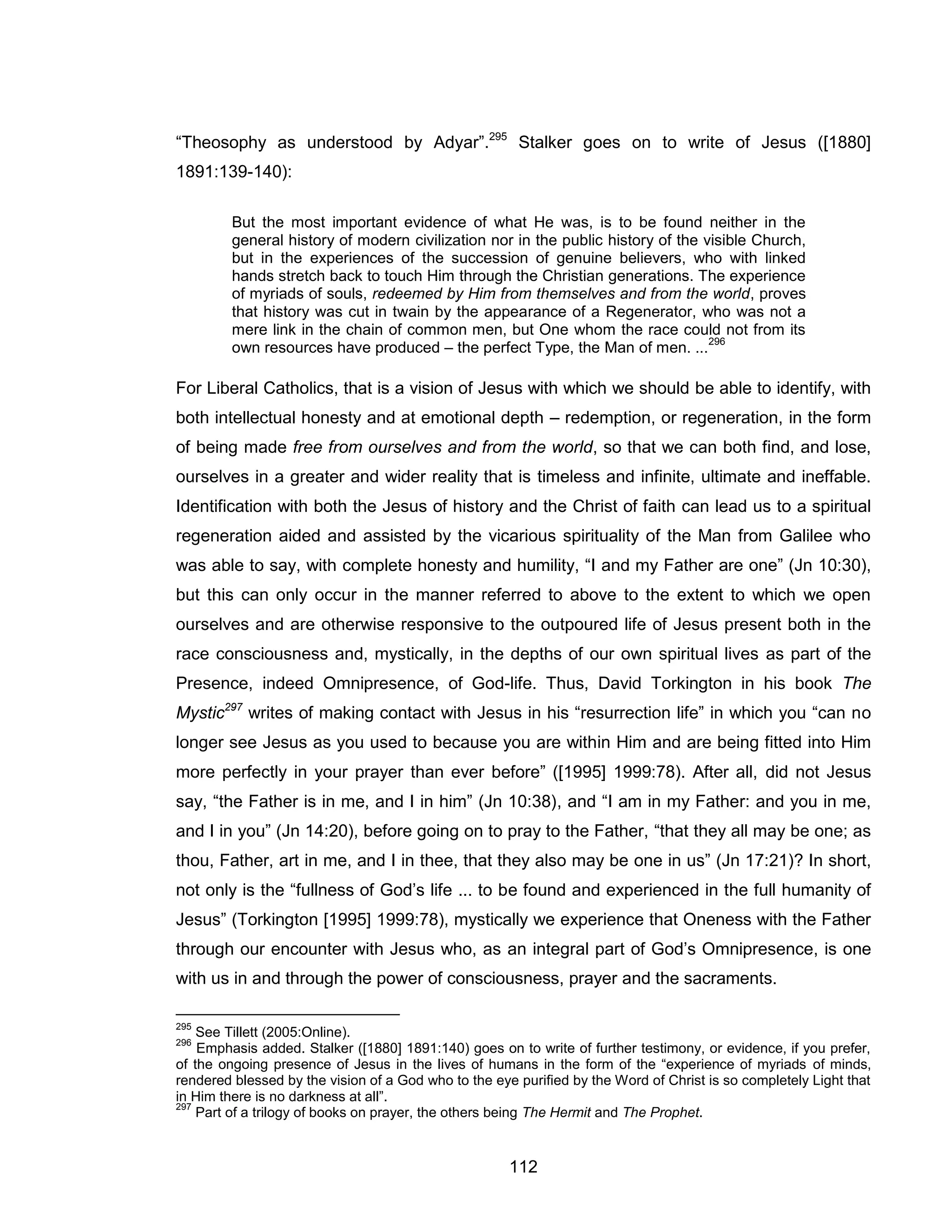 112 
“Theosophy as understood by Adyar”.295 Stalker goes on to write of Jesus ([1880] 1891:139-140): 
But the most important evidence of what He was, is to be found neither in the general history of modern civilization nor in the public history of the visible Church, but in the experiences of the succession of genuine believers, who with linked hands stretch back to touch Him through the Christian generations. The experience of myriads of souls, redeemed by Him from themselves and from the world, proves that history was cut in twain by the appearance of a Regenerator, who was not a mere link in the chain of common men, but One whom the race could not from its own resources have produced – the perfect Type, the Man of men. ...296 
For Liberal Catholics, that is a vision of Jesus with which we should be able to identify, with both intellectual honesty and at emotional depth – redemption, or regeneration, in the form of being made free from ourselves and from the world, so that we can both find, and lose, ourselves in a greater and wider reality that is timeless and infinite, ultimate and ineffable. Identification with both the Jesus of history and the Christ of faith can lead us to a spiritual regeneration aided and assisted by the vicarious spirituality of the Man from Galilee who was able to say, with complete honesty and humility, “I and my Father are one” (Jn 10:30), but this can only occur in the manner referred to above to the extent to which we open ourselves and are otherwise responsive to the outpoured life of Jesus present both in the race consciousness and, mystically, in the depths of our own spiritual lives as part of the Presence, indeed Omnipresence, of God-life. Thus, David Torkington in his book The Mystic297 writes of making contact with Jesus in his “resurrection life” in which you “can no longer see Jesus as you used to because you are within Him and are being fitted into Him more perfectly in your prayer than ever before” ([1995] 1999:78). After all, did not Jesus say, “the Father is in me, and I in him” (Jn 10:38), and “I am in my Father: and you in me, and I in you” (Jn 14:20), before going on to pray to the Father, “that they all may be one; as thou, Father, art in me, and I in thee, that they also may be one in us” (Jn 17:21)? In short, not only is the “fullness of God’s life ... to be found and experienced in the full humanity of Jesus” (Torkington [1995] 1999:78), mystically we experience that Oneness with the Father through our encounter with Jesus who, as an integral part of God’s Omnipresence, is one with us in and through the power of consciousness, prayer and the sacraments. 
295 See Tillett (2005:Online). 
296 Emphasis added. Stalker ([1880] 1891:140) goes on to write of further testimony, or evidence, if you prefer, of the ongoing presence of Jesus in the lives of humans in the form of the “experience of myriads of minds, rendered blessed by the vision of a God who to the eye purified by the Word of Christ is so completely Light that in Him there is no darkness at all”. 
297 Part of a trilogy of books on prayer, the others being The Hermit and The Prophet.  