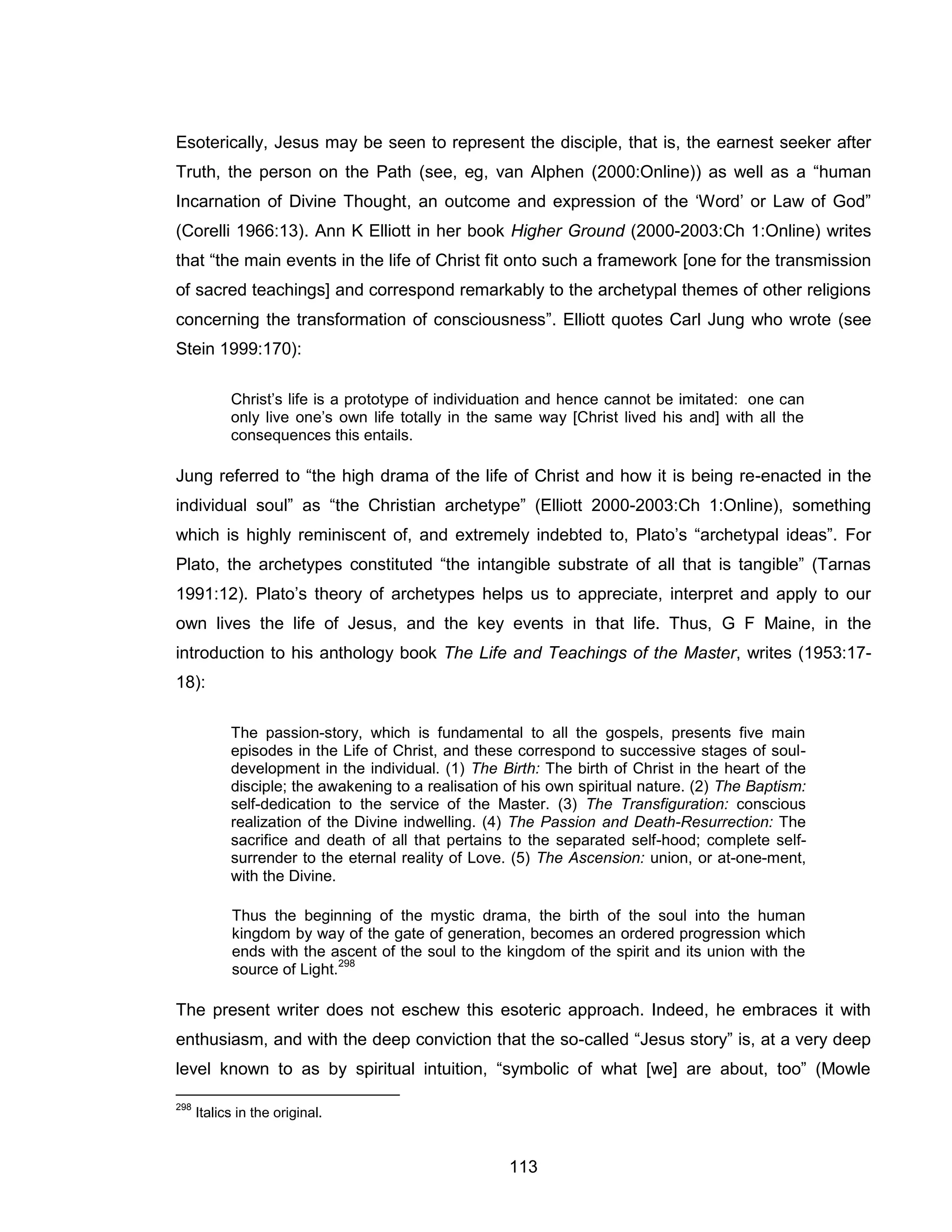 113 
Esoterically, Jesus may be seen to represent the disciple, that is, the earnest seeker after Truth, the person on the Path (see, eg, van Alphen (2000:Online)) as well as a “human Incarnation of Divine Thought, an outcome and expression of the ‘Word’ or Law of God” (Corelli 1966:13). Ann K Elliott in her book Higher Ground (2000-2003:Ch 1:Online) writes that “the main events in the life of Christ fit onto such a framework [one for the transmission of sacred teachings] and correspond remarkably to the archetypal themes of other religions concerning the transformation of consciousness”. Elliott quotes Carl Jung who wrote (see Stein 1999:170): 
Christ’s life is a prototype of individuation and hence cannot be imitated: one can only live one’s own life totally in the same way [Christ lived his and] with all the consequences this entails. 
Jung referred to “the high drama of the life of Christ and how it is being re-enacted in the individual soul” as “the Christian archetype” (Elliott 2000-2003:Ch 1:Online), something which is highly reminiscent of, and extremely indebted to, Plato’s “archetypal ideas”. For Plato, the archetypes constituted “the intangible substrate of all that is tangible” (Tarnas 1991:12). Plato’s theory of archetypes helps us to appreciate, interpret and apply to our own lives the life of Jesus, and the key events in that life. Thus, G F Maine, in the introduction to his anthology book The Life and Teachings of the Master, writes (1953:17- 18): 
The passion-story, which is fundamental to all the gospels, presents five main episodes in the Life of Christ, and these correspond to successive stages of soul- development in the individual. (1) The Birth: The birth of Christ in the heart of the disciple; the awakening to a realisation of his own spiritual nature. (2) The Baptism: self-dedication to the service of the Master. (3) The Transfiguration: conscious realization of the Divine indwelling. (4) The Passion and Death-Resurrection: The sacrifice and death of all that pertains to the separated self-hood; complete self- surrender to the eternal reality of Love. (5) The Ascension: union, or at-one-ment, with the Divine. 
Thus the beginning of the mystic drama, the birth of the soul into the human kingdom by way of the gate of generation, becomes an ordered progression which ends with the ascent of the soul to the kingdom of the spirit and its union with the source of Light.298 
The present writer does not eschew this esoteric approach. Indeed, he embraces it with enthusiasm, and with the deep conviction that the so-called “Jesus story” is, at a very deep level known to as by spiritual intuition, “symbolic of what [we] are about, too” (Mowle 
298 Italics in the original.  