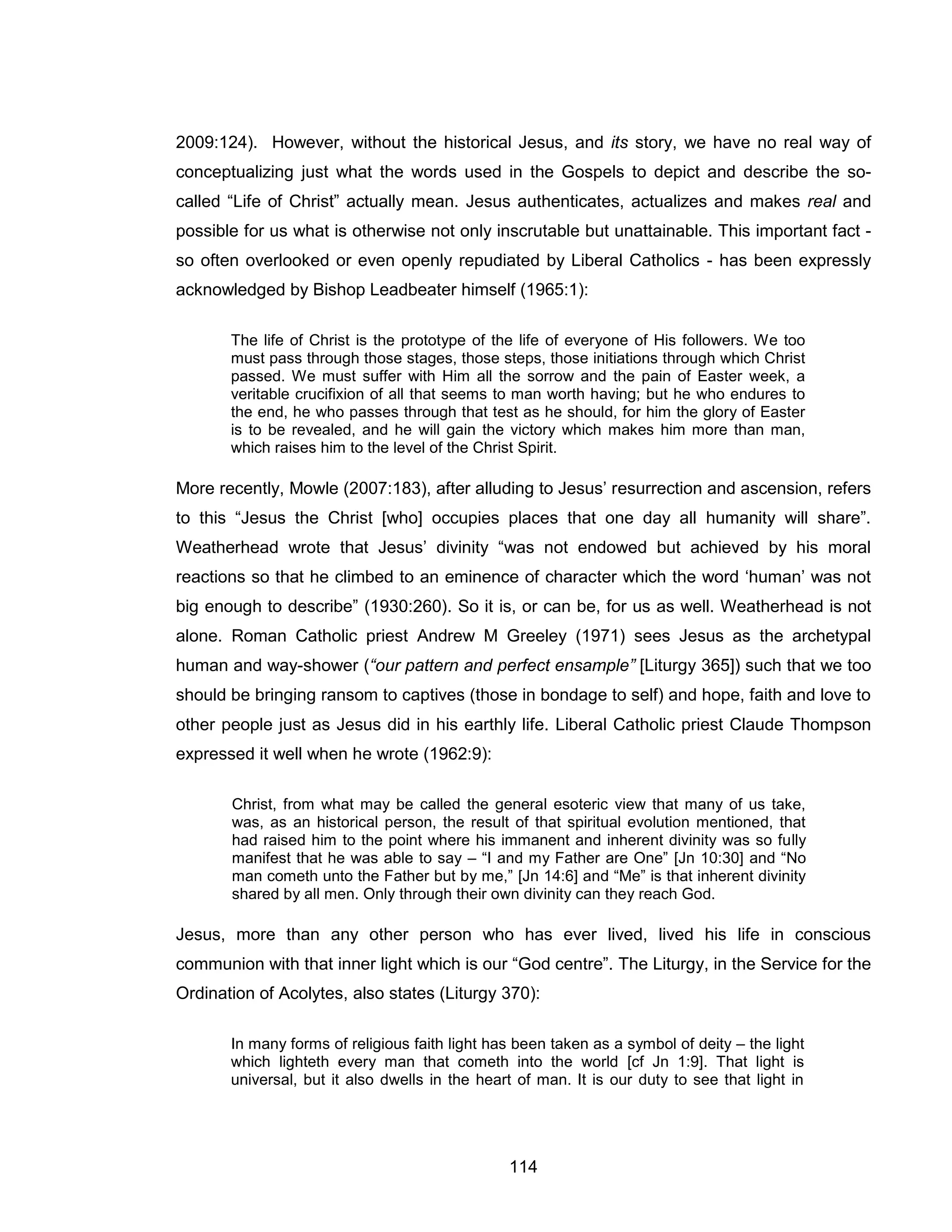 114 
2009:124). However, without the historical Jesus, and its story, we have no real way of conceptualizing just what the words used in the Gospels to depict and describe the so- called “Life of Christ” actually mean. Jesus authenticates, actualizes and makes real and possible for us what is otherwise not only inscrutable but unattainable. This important fact - so often overlooked or even openly repudiated by Liberal Catholics - has been expressly acknowledged by Bishop Leadbeater himself (1965:1): 
The life of Christ is the prototype of the life of everyone of His followers. We too must pass through those stages, those steps, those initiations through which Christ passed. We must suffer with Him all the sorrow and the pain of Easter week, a veritable crucifixion of all that seems to man worth having; but he who endures to the end, he who passes through that test as he should, for him the glory of Easter is to be revealed, and he will gain the victory which makes him more than man, which raises him to the level of the Christ Spirit. 
More recently, Mowle (2007:183), after alluding to Jesus’ resurrection and ascension, refers to this “Jesus the Christ [who] occupies places that one day all humanity will share”. Weatherhead wrote that Jesus’ divinity “was not endowed but achieved by his moral reactions so that he climbed to an eminence of character which the word ‘human’ was not big enough to describe” (1930:260). So it is, or can be, for us as well. Weatherhead is not alone. Roman Catholic priest Andrew M Greeley (1971) sees Jesus as the archetypal human and way-shower (“our pattern and perfect ensample” [Liturgy 365]) such that we too should be bringing ransom to captives (those in bondage to self) and hope, faith and love to other people just as Jesus did in his earthly life. Liberal Catholic priest Claude Thompson expressed it well when he wrote (1962:9): 
Christ, from what may be called the general esoteric view that many of us take, was, as an historical person, the result of that spiritual evolution mentioned, that had raised him to the point where his immanent and inherent divinity was so fully manifest that he was able to say – “I and my Father are One” [Jn 10:30] and “No man cometh unto the Father but by me,” [Jn 14:6] and “Me” is that inherent divinity shared by all men. Only through their own divinity can they reach God. 
Jesus, more than any other person who has ever lived, lived his life in conscious communion with that inner light which is our “God centre”. The Liturgy, in the Service for the Ordination of Acolytes, also states (Liturgy 370): 
In many forms of religious faith light has been taken as a symbol of deity – the light which lighteth every man that cometh into the world [cf Jn 1:9]. That light is universal, but it also dwells in the heart of man. It is our duty to see that light in  
