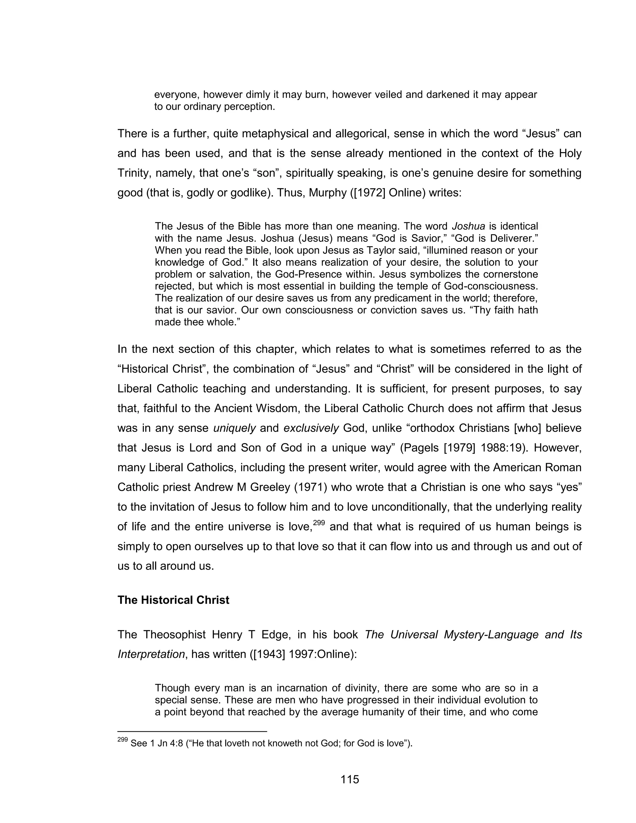115 
everyone, however dimly it may burn, however veiled and darkened it may appear to our ordinary perception. 
There is a further, quite metaphysical and allegorical, sense in which the word “Jesus” can and has been used, and that is the sense already mentioned in the context of the Holy Trinity, namely, that one’s “son”, spiritually speaking, is one’s genuine desire for something good (that is, godly or godlike). Thus, Murphy ([1972] Online) writes: 
The Jesus of the Bible has more than one meaning. The word Joshua is identical with the name Jesus. Joshua (Jesus) means “God is Savior,” “God is Deliverer.” When you read the Bible, look upon Jesus as Taylor said, “illumined reason or your knowledge of God.” It also means realization of your desire, the solution to your problem or salvation, the God-Presence within. Jesus symbolizes the cornerstone rejected, but which is most essential in building the temple of God-consciousness. The realization of our desire saves us from any predicament in the world; therefore, that is our savior. Our own consciousness or conviction saves us. “Thy faith hath made thee whole.” 
In the next section of this chapter, which relates to what is sometimes referred to as the “Historical Christ”, the combination of “Jesus” and “Christ” will be considered in the light of Liberal Catholic teaching and understanding. It is sufficient, for present purposes, to say that, faithful to the Ancient Wisdom, the Liberal Catholic Church does not affirm that Jesus was in any sense uniquely and exclusively God, unlike “orthodox Christians [who] believe that Jesus is Lord and Son of God in a unique way” (Pagels [1979] 1988:19). However, many Liberal Catholics, including the present writer, would agree with the American Roman Catholic priest Andrew M Greeley (1971) who wrote that a Christian is one who says “yes” to the invitation of Jesus to follow him and to love unconditionally, that the underlying reality of life and the entire universe is love,299 and that what is required of us human beings is simply to open ourselves up to that love so that it can flow into us and through us and out of us to all around us. 
The Historical Christ 
The Theosophist Henry T Edge, in his book The Universal Mystery-Language and Its Interpretation, has written ([1943] 1997:Online): 
Though every man is an incarnation of divinity, there are some who are so in a special sense. These are men who have progressed in their individual evolution to a point beyond that reached by the average humanity of their time, and who come 
299 See 1 Jn 4:8 (“He that loveth not knoweth not God; for God is love”).  