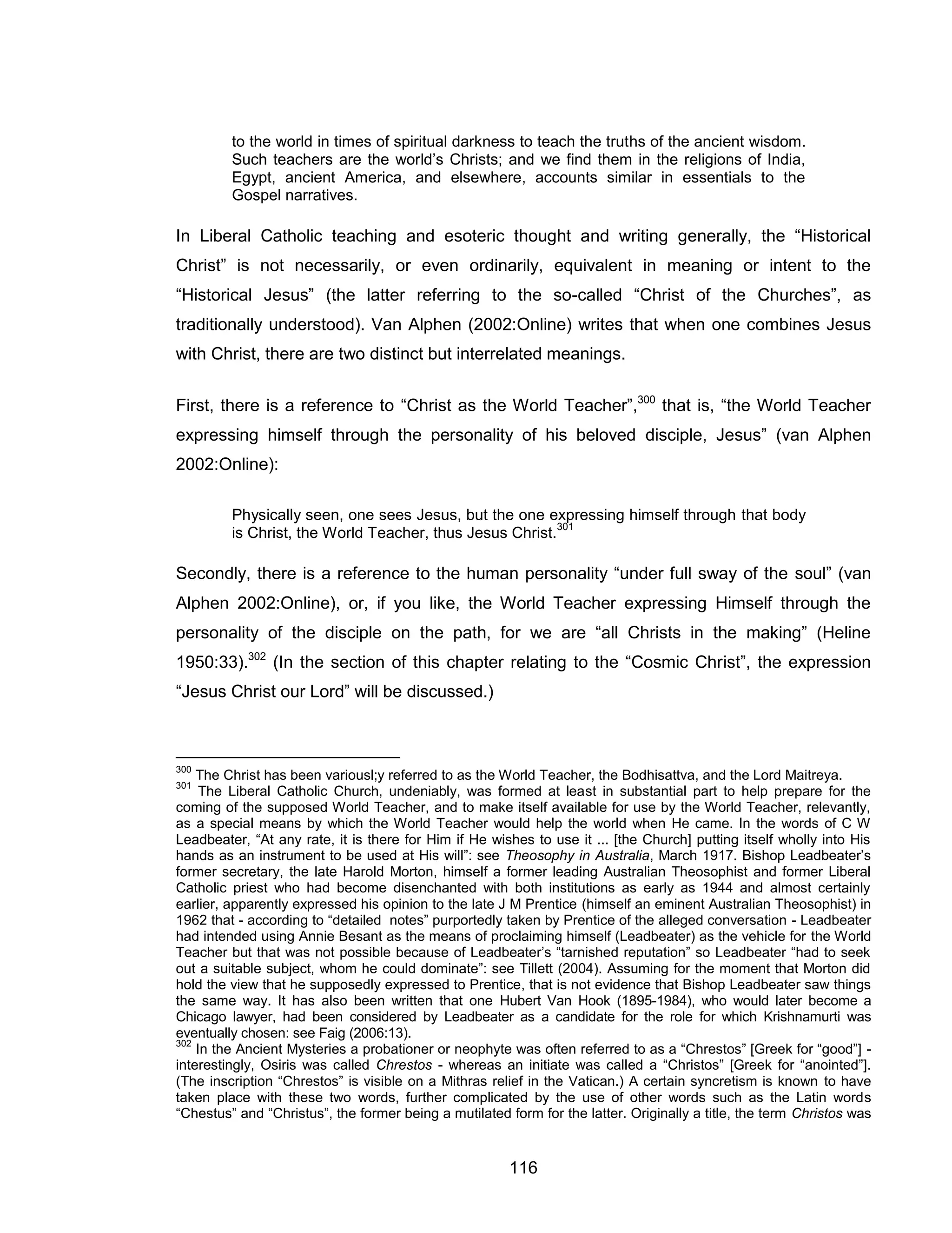 116 
to the world in times of spiritual darkness to teach the truths of the ancient wisdom. Such teachers are the world’s Christs; and we find them in the religions of India, Egypt, ancient America, and elsewhere, accounts similar in essentials to the Gospel narratives. 
In Liberal Catholic teaching and esoteric thought and writing generally, the “Historical Christ” is not necessarily, or even ordinarily, equivalent in meaning or intent to the “Historical Jesus” (the latter referring to the so-called “Christ of the Churches”, as traditionally understood). Van Alphen (2002:Online) writes that when one combines Jesus with Christ, there are two distinct but interrelated meanings. 
First, there is a reference to “Christ as the World Teacher”,300 that is, “the World Teacher expressing himself through the personality of his beloved disciple, Jesus” (van Alphen 2002:Online): 
Physically seen, one sees Jesus, but the one expressing himself through that body is Christ, the World Teacher, thus Jesus Christ.301 
Secondly, there is a reference to the human personality “under full sway of the soul” (van Alphen 2002:Online), or, if you like, the World Teacher expressing Himself through the personality of the disciple on the path, for we are “all Christs in the making” (Heline 1950:33).302 (In the section of this chapter relating to the “Cosmic Christ”, the expression “Jesus Christ our Lord” will be discussed.) 
300 The Christ has been variousl;y referred to as the World Teacher, the Bodhisattva, and the Lord Maitreya. 
301 The Liberal Catholic Church, undeniably, was formed at least in substantial part to help prepare for the coming of the supposed World Teacher, and to make itself available for use by the World Teacher, relevantly, as a special means by which the World Teacher would help the world when He came. In the words of C W Leadbeater, “At any rate, it is there for Him if He wishes to use it ... [the Church] putting itself wholly into His hands as an instrument to be used at His will”: see Theosophy in Australia, March 1917. Bishop Leadbeater’s former secretary, the late Harold Morton, himself a former leading Australian Theosophist and former Liberal Catholic priest who had become disenchanted with both institutions as early as 1944 and almost certainly earlier, apparently expressed his opinion to the late J M Prentice (himself an eminent Australian Theosophist) in 1962 that - according to “detailed notes” purportedly taken by Prentice of the alleged conversation - Leadbeater had intended using Annie Besant as the means of proclaiming himself (Leadbeater) as the vehicle for the World Teacher but that was not possible because of Leadbeater’s “tarnished reputation” so Leadbeater “had to seek out a suitable subject, whom he could dominate”: see Tillett (2004). Assuming for the moment that Morton did hold the view that he supposedly expressed to Prentice, that is not evidence that Bishop Leadbeater saw things the same way. It has also been written that one Hubert Van Hook (1895-1984), who would later become a Chicago lawyer, had been considered by Leadbeater as a candidate for the role for which Krishnamurti was eventually chosen: see Faig (2006:13). 
302 In the Ancient Mysteries a probationer or neophyte was often referred to as a “Chrestos” [Greek for “good”] - interestingly, Osiris was called Chrestos - whereas an initiate was called a “Christos” [Greek for “anointed”]. (The inscription “Chrestos” is visible on a Mithras relief in the Vatican.) A certain syncretism is known to have taken place with these two words, further complicated by the use of other words such as the Latin words “Chestus” and “Christus”, the former being a mutilated form for the latter. Originally a title, the term Christos was  